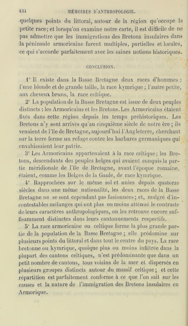 quelques points du littoral, autour de la région qu’occupe la petite race-; et lorsqu’on examine notre carte, il est difficile de ne pas admettre que les immigrations des Bretons insulaires dans la péninsule armoricaine furent multiples, partielles et locales, ce qui s’accorde parfaitement avec les saines notions historiques. CONCLUSION. r 11 existe dans la Basse Bretagne deux races d’hommes : l’une blonde et de grande taille, la race kymrique ; l’autre petite, aux cheveux bruns, la race celti()ue. 2° La population de la Basse Bretagne est issue de deux peuples distincts : les Armoricains et les Bretons.Les Armoricains étaient fixés dans cette région depuis les temps préhistoriques. Les Bretons n’y sont arrivés qu’au cinquième siècle de notre ère ; ils venaient de l’île de Bretagne, aujourd’hui l’Angleterre^ cherchant sur la terre ferme un refuge contre les barbares germaniques qui envahissaient leur patrie. 3° Les Armoricains appartenaient à la race celtique; les Bre- tons, descendants des peuples belges qui avaient conquis la par- tie méridionale de l’île de Bretagne, avant l’époque romaine, étaient, comme les Belges de la Gaule, de race kymrique. 4° Rapprochées sur le même sol et unies depuis quatorze siècles dans une même nationalité, les deux races de la Basse Bretagne ne se sont cependant pas fusionnées ; et, malgré d’in- contestables mélanges qui ont })lus ou moins atténué le contraste de leurs caractères anthropologiques, on les retrouve encore suf- fisamment distinctes dans leurs cantonnements resi)ectifs. 5 La race armoricaine ou celtique forme la plus grande par- tie de la population de la Basse Bretagne ; elle i)rédomine sur plusieurs points du littoral et dans tout le centre du pays. La race bretonne ou kymrique, quoique plus ou moins infiltrée dans la plupart des cantons celtiques, n’est prédominante que dans un petit nombre de cantons, tous voisins de la mer et dispersés en plusieurs groupes distincts autour du massif celtique; et cette répartition est parfaitement conforme à ce que l’on sait sur les causes et la nature de rimmigration des Bretons insulaires en Armorique.