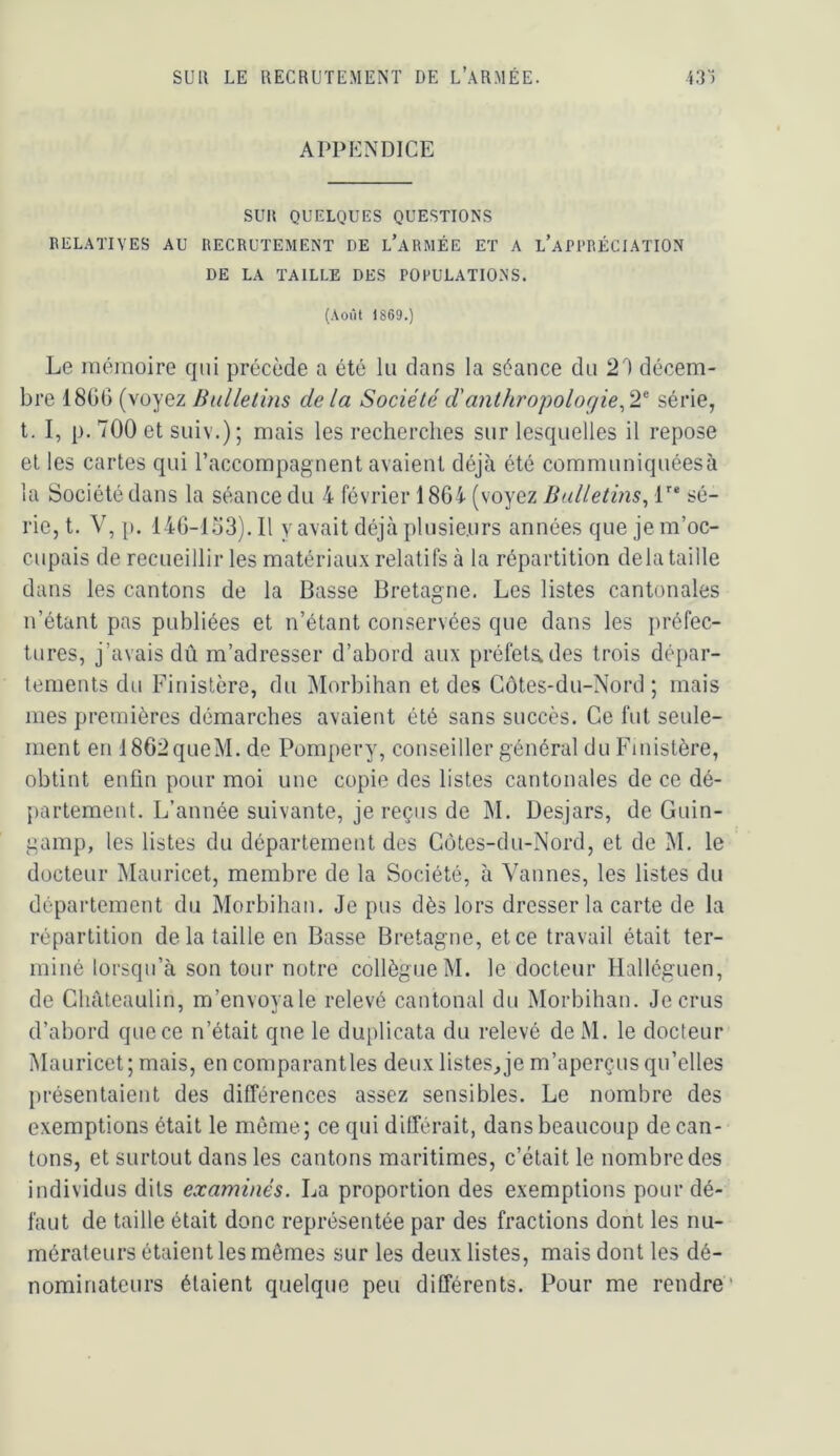 APPENDICE SUR QUELQUES QUESTIONS RELATIVES AU RECRUTEMENT DE l’aRMÉE ET A l’aPI'RÉCIATION DE LA TAILLE DES POPULATIONS. (Août 1869.) Le mémoire qui précède a été lu dans la séance du 2'') décem- bre 1866 (voyez Bulletins delà Société d'anthropolorjie^2'‘ série, t. I, p. 700 et suiv.); mais les recherches sur lesquelles il repose et les cartes qui l’accompagnent avaient déjà été communiquéesà la Société dans la séance du 4 février 1864 (voyez Bulletins^ L* sé- rie, t. V, p. 146-153). Il y avait déjà plusieurs années que je m’oc- cupais de recueillir les matériaux relatifs à la répartition delà taille dans les cantons de la Basse Bretagne. Les listes cantonales n’étant pas publiées et n’étant conservées que dans les préfec- tures, j’avais dû m’adresser d’abord aux préfetades trois dépar- tements du Finistère, du jMorbihan et des Côtes-du-Nord; mais mes premières démarches avaient été sans succès. Ce fut seule- ment en 1862queM.de Pompery, conseiller général du Finistère, obtint enfin pour moi une copie des listes cantonales de ce dé- {lartement. L’année suivante, je reçus de M. Desjars, de Guin- gamp, les listes du département des Côtes-du-Nord, et de M. le docteur Mauricet, membre de la Société, à Vannes, les listes du département du Morbihan. Je pus dès lors dresser la carte de la répartition de la taille en Basse Bretagne, et ce travail était ter- miné lorsqu’à son tour notre collègue M. le docteur Halléguen, de Chàteaulin, m’envoyale relevé cantonal du Morbihan. Je crus d’abord que ce n’était que le duplicata du relevé de M. le docteur Mauricet; mais, en comparantles deux listes,je m’aperçus qu’elles présentaient des différences assez sensibles. Le nombre des exemptions était le môme; ce qui dilférait, dans beaucoup decan- tons, et surtout dans les cantons maritimes, c’était le nombre des individus dits examinés. La proportion des exemptions pour dé- faut de taille était donc représentée par des fractions dont les nu- mérateurs étaient les mêmes sur les deux listes, mais dont les dé- nominateurs étaient quelque peu différents. Pour me rendre*