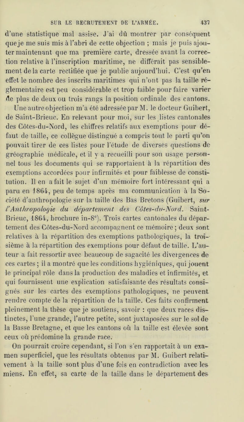 d’une statistique mal assise. J’ai dû montrer par conséquent que je me suis mis à l’abri de cette objection ; mais je puis ajou- ter maintenant que ma première carte, dressée avant la correc- tion relative à l’inscription maritime, ne différait pas sensible- ment de la carte rectifiée que je publie aujourd’hui. C’est qu’en effet le nombre des inscrits maritimes qui n’ont pas la taille ré- glementaire est peu considérable et trop faible pour faire varier de plus de deux ou trois rangs la position ordinale des cantons. Une autre objection m’a été adressée par M. le docteur Guibert, de Saint-Brieuc. En relevant pour moi, sur les listes cantonales des Côtes-du-Nord, les chiffres relatifs aux exemptions pour dé- faut de taille, ce collègue distingué a compris tout le parti qu’on pouvait tirer de ces listes pour l’étude de diverses questions de gréographie médicale, et il y a recueilli pour son usage person- nel tous les documents qui se rapportaient à la répartition des exemptions accordées pour infirmités et pour faiblesse de consti- tution. 11 en a fait le sujet d’un mémoire fort intéressant qui a paru en 1864, peu de temps après ma communication à la So- ciété d’anthropologie sur la taille des Bas Bretons (Guibert, sitr l’Anthropologie du département des Côtes-du-Nord. Saint- Brieuc, 1864, brochure in-8“). Trois cartes cantonales du dépar- tement des Côtes-du-Nord accompagnent ce mémoire ; deux sont relatives à la répartition des exemptions pathologiques, la troi- sième à la répartition des exemptions pour défaut de taille. L’au- teur a fait ressortir avec beaucoup de sagacité les divergences de ces cartes ; il a montré que les conditions hygiéniques, qui jouent le principal rôle dans la production des maladies et infirmités, et qui fournissent une explication satisfaisante des résultats consi- gnés sur les cartes des exemptions pathologiques, ne peuvent rendre compte de la répartition de la taille. Ces faits confirment pleinement la thèse que je soutiens, savoir : que deux races dis- tinctes, l’une grande, l’autre petite, sont juxtaposées sur le sol de la Basse Bretagne, et que les cantons où la taille est élevée sont ceux où prédomine la grande race. On pourrait croire cependant, si l’on s’en rapportait à un exa- men superficiel, que les résultats obtenus par M. Guibert relati- vement à la taille sont plus d’une fois en contradiction avec les miens. En effet, sa carte de la taille dans le département des