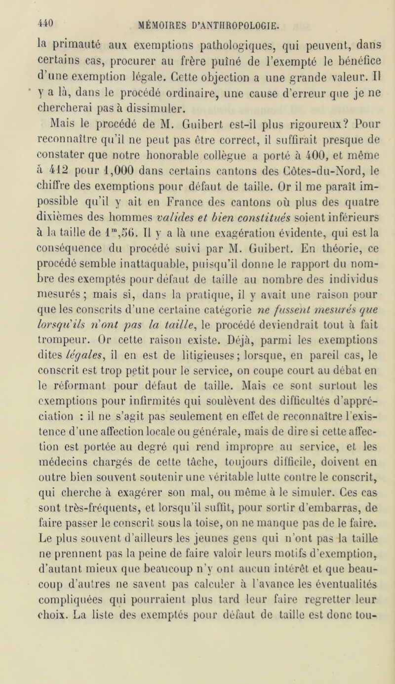 la primauté aux exemptions pathologiques, qui peuvent, dans certains cas, procurer au frère puîné de l’exempté le bénéfice d’une exemption légale. Cette objection a une grande valeur. Il y a là, dans le procédé ordinaire, une cause d’erreur que je ne chercherai pas à dissimuler. Mais le procédé de M. Guibert est-il plus rigoureux? Pour reconnaître qu’il ne peut pas être correct, il suffirait presque de constater que notre honorable collègue a porté à 400, et même à 412 pour 1,000 dans certains cantons des Côtes-du-Nord, le chiflVe des exemptions pour défaut de taille. Or il me paraît im- possible qu’il y ait en France des cantons où plus des quatre dixièmes des hommes valides et bien constitués soient inférieurs à la taille de l',ùfi. 11 y a là une exagération évidente, qui est la conséquence du procédé suivi par M. Guibert. En théorie, ce procédé semble inattaquable, puisqu’il donne le rapport du nom- bre des exemptés pour défaut de taille au nombre des individus mesurés; mais si, dans la pratique, il y avait une raison pour que les conscrits d’une certaine catégorie ne fussent mesurés que lorsqu'ils n'ont pas la taille^ le procédé deviendrait tout à fait trompeur. Or cette raison existe. Déjà, parmi les exemptions ditesil en est de litigieuses; lorsque, en pareil cas, le conscrit est trop petit pour le service, on coupe court au débat en le réformant pour défaut de taille. Mais ce sont surtout les exemptions pour infirmités qui soulèvent des difficultés d’appré- ciation : il ne s’agit pas seulement en effet de reconnaître l’exis- tence d’une affection locale ou générale, mais de dire si cette aüec- tion est portée au degré qui rend impropre au service, et les médecins chargés de cette tâche, toujours difficile, doivent en outre bien souvent soutenir une véritable lutte contre le conscrit, qui cherche à exagérer son mal, ou même à le simuler. Ces cas sont très-fréquents, et lorsqu’il suffit, pour sortir d’embarras, de faire passer le conscrit sous la toise, on ne manque pas de le faire. Le plus souvent d’ailleurs les jeunes gens qui n’ont pas la taille ne [>rennent pas la peine de faire valoir leurs motifs d’exemption, d’autant mieux que beaticoup n’y ont aucun intérêt et que beau- coup d’autres ne savent pas calculer à l’avance les éventualités compliquées qui pourraient plus tard leur faire regretter leur choix. La liste des exemptés pour défaut de taille est donc tou-