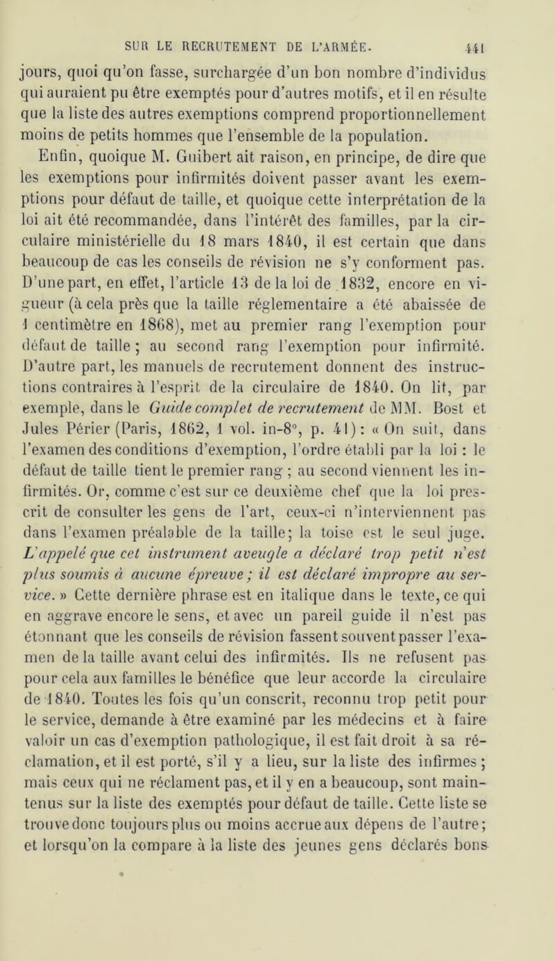 jours, quoi qu’on fasse, surchargée d’un bon nombre d’individus qui auraient pu être exemptés pour d’autres motifs, et il en résulte que la liste des autres exemptions comprend proportionnellement moins de petits hommes que l’ensemble de la population. Enfin, quoique M. Guibert ait raison, en principe, de dire que les exemptions pour infirmités doivent passer avant les exem- ptions pour défaut de taille, et quoique cette interprétation de la loi ait été recommandée, dans l’intérêt des familles, par la cir- culaire ministérielle du 18 mars 1840, il est certain que dans beaucoup de cas les conseils de révision ne s’y conforment pas. D’unepart, en effet, l’article 13 delà loi de 1832, encore en vi- gueur (à cela près que la taille réglementaire a été abaissée de 1 centimètre en 1868), met au premier rang l’exemption pour défaut de taille ; au second rang l’exemption pour infirmité. D’autre part, les manuels de recrutement donnent des instruc- tions contraires à l’esprit delà circulaire de 1840. On lit, par exemple, dans le Guide complet de recrutement de MM. Bost et Jules Périer (Paris, 1862, 1 vol. in-8°, p. 41): «On suit, dans l’examen des conditions d’exemption, l’ordre établi par la loi : le défaut de taille tient le premier rang ; au second viennent les in- firmités. Or, comme c’est sur ce deuxième chef que la loi pres- crit de consulter les gens de l’art, ceux-ci n’interviennent pas dans l’examen préalable de la taille; la toise est le seul juge. L'appelé que cet instrument aveugle a déclaré trop petit n'est plus soumis à aucune épreuve; il est déclaré impropre au ser- vice. » Cette dernière phrase est en italique dans le texte, ce qui en aggrave encore le sens, et avec un pareil guide il n’est pas étonnant que les conseils de révision fassent souvent passer l’exa- men de la taille avant celui des infirmités. Ils ne refusent pas pour cela aux familles le bénéfice que leur accorde la circulaire de 1840. Toutes les fois qu’un conscrit, reconnu trop petit pour le service, demande à être examiné par les médecins et à faire valoir un cas d’exemption pathologique, il est fait droit à sa ré- clamation, et il est porté, s’il y a lieu, sur la liste des infirmes ; mais ceux qui ne réclament pas, et il y en a beaucoup, sont main- tenus sur la liste des exemptés pour défaut de taille. Cette liste se trouve donc toujours plus ou moins accrue aux dépens de l’autre; et lorsqu’on la compare à la liste des jeunes gens déclarés bons