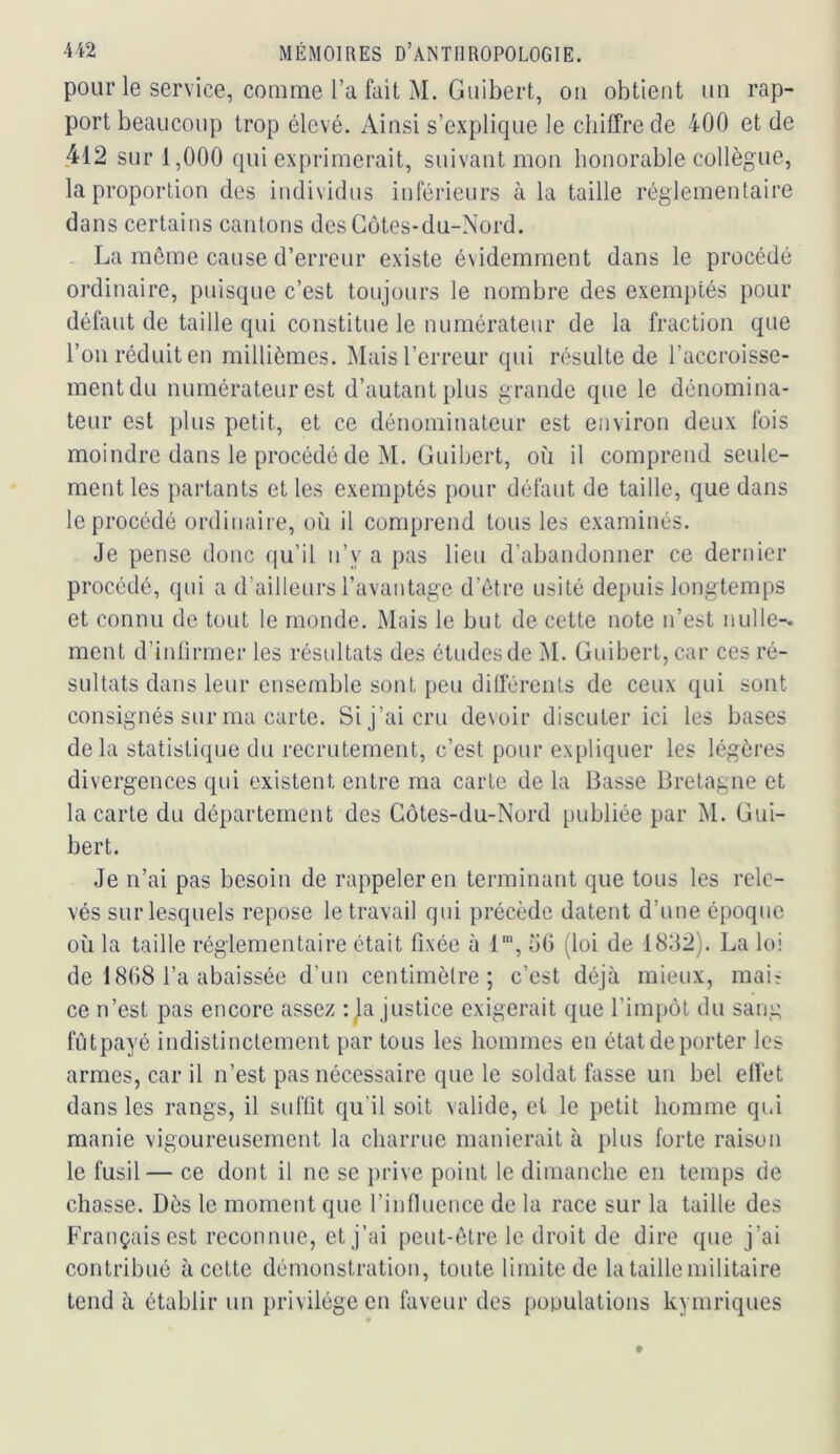 pour le service, comme l’a fait M. Guibert, ou obtient un rap- port beaucoup trop élevé. Ainsi s’explique le chiffre de 400 et de 412 sur 1,000 qui exprimerait, suivant mou honorable collègue, la proportion des individus inférieurs à la taille réglementaire dans certains cantons des Côtes-du-Nord. La même cause d’erreur existe é\idemment dans le procédé ordinaire, puisque c’est toujours le nombre des exemptés pour défaut de taille qui constitue le numérateur de la fraction que l’on réduit en millièmes. Mais l’erreur qui résulte de l’accroisse- ment du numérateur est d’autant plus grande que le dénomina- teur est plus petit, et ce dénominateur est environ deux fois moindre dans le procédé de M. Guibert, où il comprend seule- ment les partants et les exemptés pour défaut de taille, que dans le procédé ordinaire, on il comprend tous les examinés. Je pense donc (|u’il n’y a pas lieu d’abandonner ce dernier procédé, qui a d’ailleurs l’avantage d’être usité de[)uis longtemps et connu de tout le monde. Mais le but de cette note n’est nulle-, ment d’intirmer les résultats des études de M. Guibert, car ces ré- sultats dans leur ensemble sont peu différents de ceux qui sont consignés sur ma carte. Si j’ai cru devoir discuter ici les bases delà statistique du recrutement, c’est pour expliquer les légères divergences qui existent entre ma carte de la Basse Bretagne et la carte du département des Côtes-du-Nord publiée par M. Gui- bert. Je n’ai pas besoin de rappeler en terminant que tous les rele- vés sur lesquels repose le travail qui précède datent d’une époque où la taille réglementaire était fixée à 1“', oG (loi de 18G2). La loi de 18G8 l’a abaissée d’un centimètre; c’est déjà mieux, mair ce n’est pas encore assez : la justice exigerait que l’impôt du sang fûtpayé indistinctement par tous les hommes en état de porter les armes, car il n’est pas nécessaire que le soldat fasse un bel effet dans les rangs, il suffit qu’il soit valide, et le petit homme qui manie vigoureusement la charrue manierait à plus forte raison le fusil— ce dont il ne se prive point le dimanche en temps de chasse. Dès le moment que l’influence de la race sur la taille des Français est reconnue, et j’ai peut-être le droit de dire que j’ai contribué à cette démonstration, toute limite de la taille militaire tend à établir un privilège en faveur des pooulations kymriques
