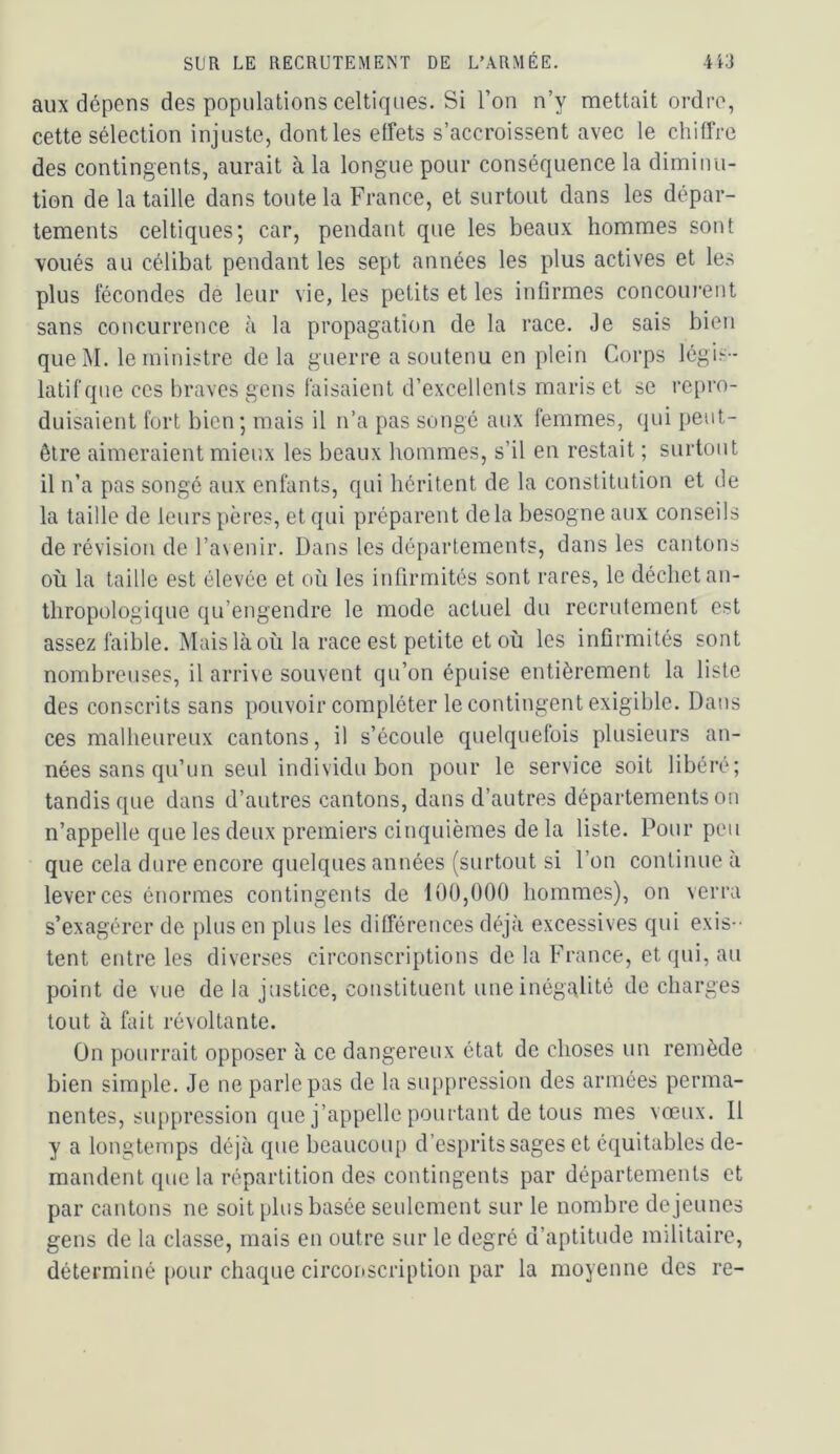 aux dépens des populations celtiques. Si l’on n’y mettait ordre, cette sélection injuste, dont les etfets s’accroissent avec le chitTre des contingents, aurait à la longue pour conséquence la diminu- tion de la taille dans toute la France, et surtout dans les dépar- tements celtiques; car, pendant que les beaux hommes sont voués au célibat pendant les sept années les plus actives et les plus lécondes de leur vie, les petits et les infirmes concourent sans concurrence à la propagation de la race. Je sais bien queM. le ministre delà guerre a soutenu en plein Corps légis- latif que CCS braves gens faisaient d’excellents maris et se repro- duisaient fort bien ; mais il n’a pas songé aux femmes, qui peut- être aimeraient mieux les beaux hommes, s’il en restait ; surtout il n’a pas songé aux enfants, qui héritent de la constitution et de la taille de leurs pères, et qui préparent de la besogne aux conseils de révision de l’avenir. Dans les départements, dans les cantons où la taille est élevée et où les infirmités sont rares, le déchet an- thropologique qu’engendre le mode actuel du recrutement est assez faible. Mais là où la race est petite et où les infirmités sont nombreuses, il arrive souvent qu’on épuise entièrement la liste des conscrits sans pouvoir compléter le contingent exigible. Dans ces malheureux cantons, il s’écoule quelquefois plusieurs an- nées sans qu’un seul individu bon pour le service soit libéré; tandis que dans d’autres cantons, dans d’autres départements on n’appelle que les deux premiers cinquièmes de la liste. Pour peu que cela dure encore quelques années (surtout si l’on continue à lever ces énormes contingents de 100,000 hommes), on verra s’exagérer de plus en plus les différences déjà excessives qui exis- tent entre les diverses circonscriptions de la France, et qui, au point de vue de la justice, constituent une inégalité de charges tout à fiùt révoltante. Ün pourrait opposer à ce dangereux état de choses un remède bien simple. Je ne parle pas de la suppression des armées perma- nentes, suppression que j’appelle pourtant de tous mes vœux. Il y a longtemps déjà que beaucoup d’esprits sages et équitables de- mandent que la répartition des contingents par départements et par cantons ne soit plus basée seulement sur le nombre de jeunes gens de la classe, mais en outre sur le degré d’aptitude militaire, déterminé pour chaque circonscription par la moyenne des re-