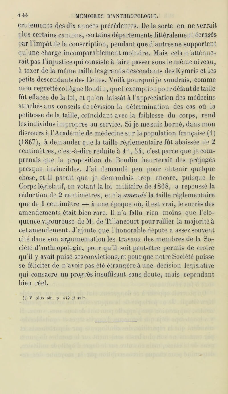 crutements des dix années précédentes. Delà sorte on ne verrait plus certains cantons, certains départements littéralement écrasés par l’impôt de la conscription, pendant que d’autresne supportent qu’une charge incomparablement moindre. Mais cela n’atténue- rait pas l’injustice qui consiste à faire passer sous le même niveau, à taxer de la même taille les grands descendants desKymris et les petits descendants des Celtes. Voilà pourquoi je voudrais, comme mon regretté collègue Boudin, quel’exemption pour défautde taille fût effacée de la loi, et qu’on laissât à l’appréciation des médecins attachés aux conseils de révision la détermination des cas où la petitesse de la taille, coïncidant avec la faiblesse du corps, rend lesindividus impropres au service. Si je mesuis borné, dans mon discours à l’Académie de médecine sur la population française (1 ) (1867), à demander que la taille réglementaire fût abaissée de 2 centimètres, c’est-à-dire réduite à 1', o4, c’est parce que je com- prenais que la proposition de Boudin heurterait des préjugés presque invincibles. J’ai demandé peu pour obtenir quel(|ue chose, et il paraît que je demandais tro}) encore, puisque le Corps législatif, en votant la loi militaire de 1868, a repoussé la réduction de 2 centimètres, et n’a amendé la taille réglementaire que de 1 centimètre — à une époque où, il est vrai, le succès des amendements était bien rare. 11 n’a fallu rien moins que l’élo- quence vigoureuse de M. de Tillancourt pour rallier la majorité à cet amendement. J’ajoute que l’honorable député a assez souvent cité dans son argumentation les travaux des membres de la So- ciété d’anthropologie, pour qu’il soit peut-être permis de croire qu’il y avait puisé sesconvictions,et pour que notre Société puisse se féliciter de n’avoir pas été étrangère à une décision législative qui consacre un progrès insuffisant sans doute, mais cependant bien réel.