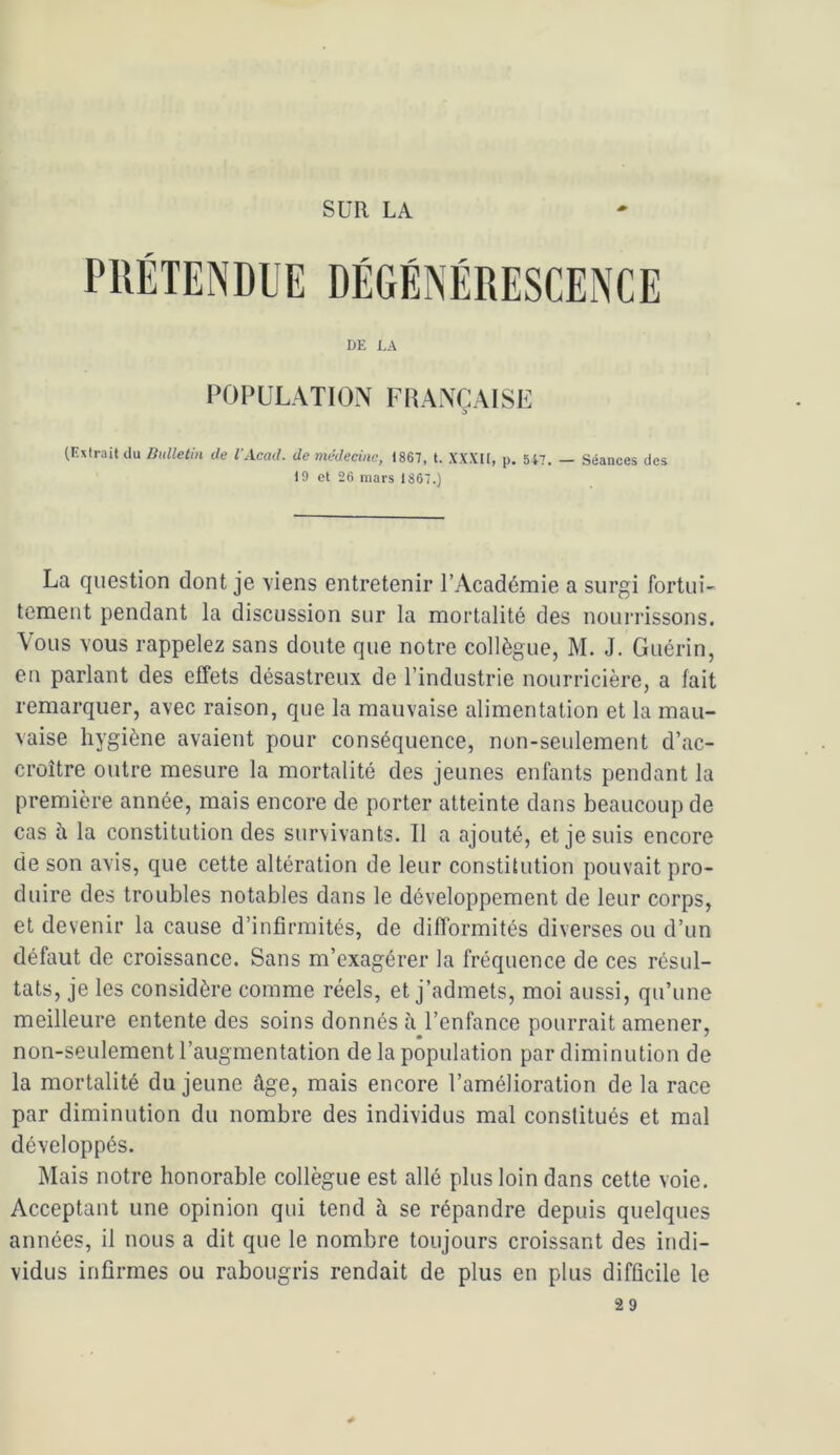 SUR LA DE LA POPULATION FRANÇAISE > (Extrait du Bulletin de VAcad. de médecine, 1867, t. XXXH, p. 547. — Séances des 10 et 26 mars 1867.) La question dont je viens entretenir l’Académie a surgi fortui- tement pendant la discussion sur la mortalité des nourrissons. \ous vous rappelez sans doute que notre collègue, M. J. Guérin, en parlant des effets désastreux de l’industrie nourricière, a fait remarquer, avec raison, que la mauvaise alimentation et la mau- vaise hygiène avaient pour conséquence, non-seulement d’ac- croître outre mesure la mortalité des jeunes enfants pendant la première année, mais encore de porter atteinte dans beaucoup de cas à la constitution des survivants. Il a ajouté, et je suis encore de son avis, que cette altération de leur constitution pouvait pro- duire des troubles notables dans le développement de leur corps, et devenir la cause d’infirmités, de difformités diverses ou d’un défaut de croissance. Sans m’exagérer la fréquence de ces résul- tats, je les considère comme réels, et j’admets, moi aussi, qu’une meilleure entente des soins donnés ii l’enfance pourrait amener, non-seulement l’augmentation de la population par diminution de la mortalité du jeune âge, mais encore l’amélioration de la race par diminution du nombre des individus mal constitués et mal développés. Mais notre honorable collègue est allé plus loin dans cette voie. Acceptant une opinion qui tend à se répandre depuis quelques années, il nous a dit que le nombre toujours croissant des indi- vidus infirmes ou rabougris rendait de plus en plus difficile le 29