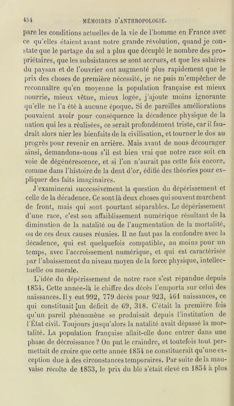 pare les conditions actuelles de la vie de l’homme en France avec ce qu’elles étaient avant notre grande révolution, quand je con- state que le partage du sol a plus que décuplé le nombre des pro- priétaires, que les subsistances se sont accrues, et que les salaires du paysan et de l’ouvrier ont augmenté plus rapidement que le prix des choses de première nécessité, je ne puis m’empêcher de reconnaîti'e qu’en moyenne la population française est mieux nourrie, mieux vêtue, mieux logée, j’ajoute moins ignorante qu’elle ne l’a été à aucune époque. Si de pareilles améliorations pouvaient avoir pour conséquence la décadence physique de la nation qui les a réalisées, ce serait profondément triste, car il fau- drait alors nier les bienfaits de la civilisation, et tourner le dos au progrès pour revenir en arrière. Mais avant de nous décourager ainsi, demandons-nous s’il est bien vrai que notre race soit eu voie de dégénérescence, et si l’on n’aurait pas cette fois encore^ comme dans l’iiistoire de la dent d’or, édifié des théories pour ex- pliquer des faits imaginaires. J’examinerai successivement la question du dépérissement et celle de la décadence. Ce sont là deux choses qui souvent marchent de front, mais qui sont pourtant séparables. Le dépérissement d’une race, c’est son affaiblissement numérique résultant de la diminution de la natalité ou de l’augmentation de la mortalité, ou de ces deux causes réunies. Il ne faut pas la confondre avec la décadence, qui est quelquefois compatible, au moins pour un temps, avec l’accroissement numérique, et qui est caractérisée ]>ar l’abaissement du niveau moyen delà force physique, intellec- tuelle ou morale. L’idée du dépérissement de notre race s’est répandue depuis 1854. Cette année-là le chiffre des décès l’emporta sur celui des naissances. Il y eut 992, 779 décès pour 923, 401 naissances, ce qui constituait [un déficit de 09, 318. C’était la première fois qu’un pareil phénomène se produisait depuis l’institution de l’État civil. Toujours jusqu’alors la natalité avait dépassé la mor- talité. La population française allait-elle donc entrer dans une phase de décroissance? On put le craindre, et toutefois tout per- mettait de croire que cette année 1854 ne constituerait qu’une ex- ception due à des circonstances temporaires. Par suite delà mau- vaise récolte de 1853, le prix du blé s’était élevé en 1854 à plus