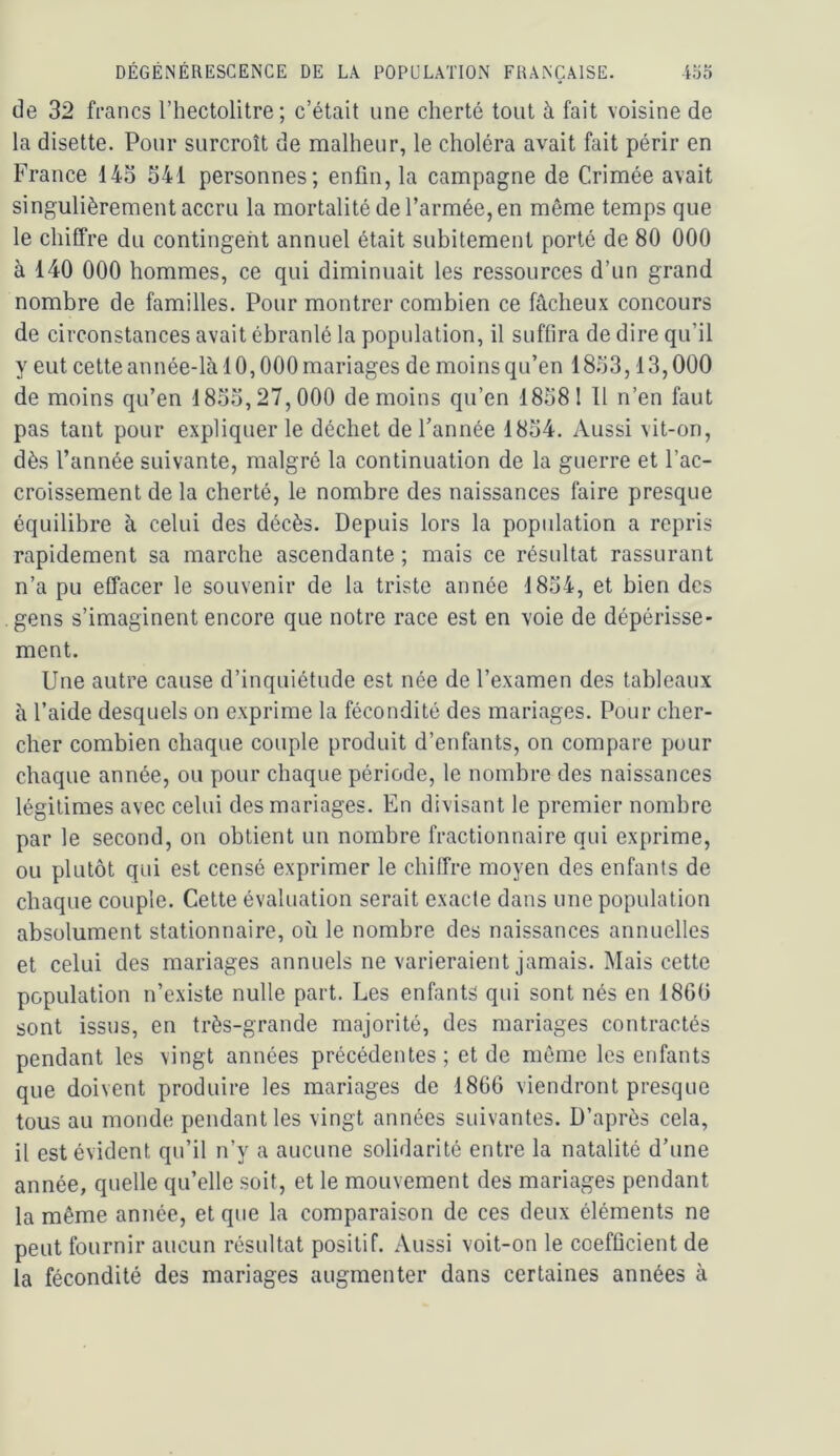 de 32 francs l’hectolitre; c’était une cherté tout à fait voisine de la disette. Pour surcroît de malheur, le choléra avait fait périr en France 143 341 personnes; enfin, la campagne de Crimée avait singulièrement accru la mortalité de l’armée, en même temps que le chiffre du contingent annuel était subitement porté de 80 000 à 140 000 hommes, ce qui diminuait les ressources d’un grand nombre de familles. Pour montrer combien ce fâcheux concours de circonstances avait ébranlé la population, il suffira de dire qu’il y eut cette année-là 10,000 mariages de moins qu’en 1833,13,000 de moins qu’en 1833,27,000 de moins qu’en 18381 Tl n’en faut pas tant pour expliquer le déchet de l’année 1834. Aussi vit-on, dès l’année suivante, malgré la continuation de la guerre et l’ac- croissement de la cherté, le nombre des naissances faire presque équilibre à celui des décès. Depuis lors la popidation a repris rapidement sa marche ascendante ; mais ce résultat rassurant n’a pu effacer le souvenir de la triste année 1834, et bien des gens s’imaginent encore que notre race est en voie de dépérisse- ment. Une autre cause d’inquiétude est née de l’examen des tableaux à l’aide desquels on exprime la fécondité des mariages. Pour cher- cher combien chaque couple produit d’enfants, on compare pour chaque année, ou pour chaque période, le nombre des naissances légitimes avec celui des mariages. En divisant le premier nombre par le second, on obtient un nombre fractionnaire qui exprime, ou plutôt qui est censé exprimer le chiffre moyen des enfants de chaque couple. Cette évaluation serait exacte dans une population absolument stationnaire, où le nombre des naissances annuelles et celui des mariages annuels ne varieraient jamais. Mais cette population n’existe nulle part. Les enfants qui sont nés en 186ü sont issus, en très-grande majorité, des mariages contractés pendant les vingt années précédentes ; et de môme les enfants que doivent produire les mariages de 1866 viendront presque tous au monde pendant les vingt années suivantes. D’après cela, il est évident qu’il n’y a aucune solidarité entre la natalité d’une année, quelle qu’elle soit, et le mouvement des mariages pendant la même année, et que la comparaison de ces deux éléments ne peut fournir aucun résultat positif. Aussi voit-on le coefficient de la fécondité des mariages augmenter dans certaines années à