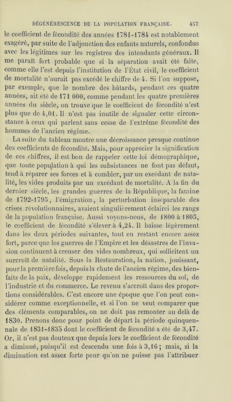 le coefficient de fécondité des années 1781-1784 est notablement exagéré, par suite de l’adjonction des enfants naturels, confondus avec les légitimes sur les registres des intendants généraux. Il me paraît fort probable que si la séparation avait été faite, comme elle l’est depuis l’institution de l’Etat civil, le coefficient de mortalité n’aurait pas excédé le chiffre de 4. Si l’on suppose, par exemple, que le nombre des bâtards, pendant ces quatre années, ait été de 171 000, comme pendant les quatre premières années du siècle, on trouve que le coefficient de fécondité n’est plus que de 4,01. Il n’est pas inutile de signaler cette circon- stance à ceux qui parlent sans cesse de l’extrême fécondité des hommes de l’ancien régime. La suite du tableau montre une décroissance presque continue des coefficients de fécondité. Mais, pour apprécier la signification de ces chiffres, il est bon de rappeler cette loi démographique, que toute population à qui les subsistances ne font pas défaut, tend à réparer ses forces et à combler, par un excédant de nata- lité, les vides produits par un excédant de mortalité. A la fin du dernier siècle, les grandes guerres de la République, la famine de 1792-170.7, l’émigration, la perturbation inséparable des crises révolutionnaires, avaient singulièrement éclairci les rangs de la population française. Aussi voyons-nous, de 1800 à 180.7, le coefficient de fécondité s’élever à 4,24. Il baisse légèrement dans les deux périodes suivantes, tout en restant encore assez fort, parce que les guerres de l’Empire et les désastres de l’inva- sion continuent à creuser des vides nombreux, qui sollicitent un surcroît de natalité. Sous la Restauration, la nation, jouissant, pour la première fois, depuis la chute de l’ancien régime, des bien- faits de la paix, développe rapidement les ressources du sol, de l’industrie et du commerce. Le revenu s’accroît dans des propor- tions considérables. C’est encore une époque que l’on peut con- sidérer comme exceptionnelle, et si l’on ne veut comparer que des éléments comparables, on ne doit pas remonter au delà de 1830. Prenons donc pour point de départ la période quinquen- nale de 1831-1835 dont le coefficient de fécondité a été de 3,47. Or, il n’est pas douteux que depuis lors le coefficient de fécondité a diminué, puisqu’il est descendu une fois à 3,16; mais, si la diminution est assez forte pour qu’on ne puisse pas l’attribuer