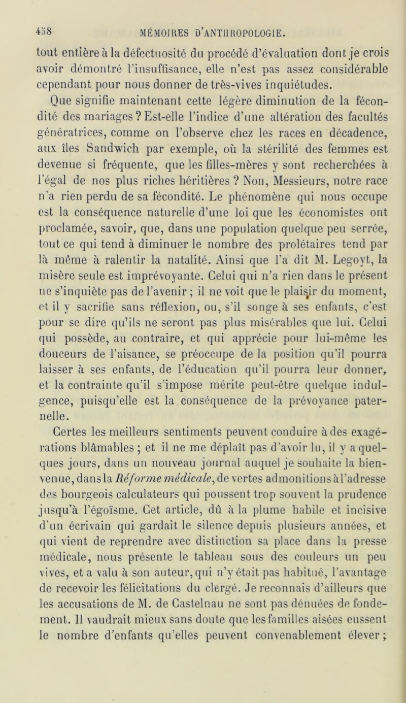 tout entière à la défectuosité du procédé d’évaluation dont je crois avoir démontré rinsuftisance, elle n’est pas assez considérable cependant pour nous donner de très-vives inquiétudes. Que signifie maintenant cette légère diminution de la fécon- dité des mariages ? Est-elle l’indice d’une altération des facultés génératrices, comme on l’observe chez les races en décadence, aux îles Sandwich par exemple, où la stérilité des femmes est devenue si fréquente, que les filles-mères y sont recherchées à l’égal de nos plus riches héritières ? Non, Messieurs, notre race n’a rien perdu de sa fécondité. Le phénomène qui nous occupe est la conséquence naturelle d’une loi que les économistes ont proclamée, savoir, que, dans une population quelque peu serrée, tout ce qui tend à diminuer le nombre des prolétaires tend par là même à ralentir la natalité. Ainsi que l’a dit M. Legoyt, la misère seule est imprévoyante. Celui qui n’a rien dans le présent no s’inquiète pas de l’avenir ; il ne voit que le plai^r du moment, et il y sacrifie sans réflexion, ou, s’il songe à ses enfants, c’est pour se dire qu’ils ne seront pas plus misérables que lui. Celui qui possède, au contraire, et qui apprécie pour lui-même les douceurs de l’aisance, se préoccupe de la position qu’il pourra laisser à ses enfants, de l’éducation qu’il pourra leur donner, et la contrainte qu’il s’impose mérite peut-être quelque indul- gence, puisqu’elle est la conséquence de la prévoyance pater- nelle. Certes les meilleurs sentiments peuvent conduire à des exagé- rations blâmables ; et il ne me déplaît pas d’avoir lu, il y a quel- ques jours, dans un nouveau journal auquel je souhaite la bien- venue, dans la Réforme 7nédicale^ào, vertes admonitionsàl’adresse des bourgeois calculateurs qui poussent trop souvent la prudence jusqu’à l’égoïsme. Cet article, dû à la plume habile et incisive d’un écrivain qui gardait le silence depuis plusieurs années, et qui vient de reprendre avec distinction sa place dans la presse médicale, nous présente le tableau sous des couleurs un peu vives, et a valu à son auteur, qui n’y était pas habitué, l’avantage de recevoir les félicitations du clergé. Je reconnais d’ailleurs que les accusations de M. de Castelnau ne sont pas dénuées de fonde- ment. Il vaudrait mieux sans doute que les familles aisées eussent le nombre d’enfants qu’elles peuvent convenablement élever;