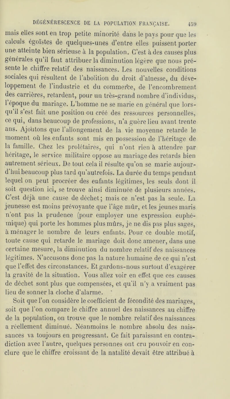 mais elles sont en trop petite minorité dans le pays pour que les calculs égoïstes de quelques-unes d’entre elles puissent porter une atteinte bien sérieuse à la population. C’est à des causes plus générales qu’il faut attribuer la diminution légère que nous pré- sente le chiffre relatif des naissances. Les nouvelles conditions sociales qui résultent de l’abolition du droit d’aînesse, du déve- loppement de l’industrie et du commerce, de l’encombrement des carrières, retardent, pour un très-grand nombre d’individus, 1 époque du mariage. L’homme ne se marie en général que lors- qu’il s’est fait une position ou créé des ressources personnelles, ce qui, dans beaucoup de professions, n’a guère lieu avant trente ans. Ajoiitons que l’allongement de la vie moyenne retarde le moment où les enfants sont mis en possession de l’héritage de la famille. Chez les prolétaires, qui n’ont rien à attendre par héritage, le service militaire oppose au mariage des retards bien autrement sérieux. De tout cela il résulte qu’on se marie aujour- d hui beaucoup plus tard qu’autrefois. La durée du temps pendant lequel on peut procréer des enfants légitimes, les seuls dont il soit question ici, se trouve ainsi diminuée de plusieurs années. C’est déjà une cause de déchet; mais ce n’est pas la seule. La jeunesse est moins prévoyante que i’àge mûr, et les jeunes maris n’ont pas la prudence (pour employer une expression euphé- mique) qui porte les hommes plus mûrs, je ne dis pas plus sages, à ménager le nombre de leurs enfants. Dour ce double motif, toute cause qui retarde le mariage doit donc amener, dans une certaine mesure, la diminution du nombre relatif des naissances légitimes. N’accusons donc pas la nature humaine de ce qui n’est que l’effet des circonstances. Et gardons-nous surtout d’exagérer la gravité de la situation. Vous allez voir en effet que ces causes de déchet sont plus que compensées, et qu’il n’y a vraiment pas lieu de sonner la cloche d’alarme. ’ Soit que l’on considère le coefficient de fécondité des mariages, soit que l’on compare le chiffre annuel des naissances au chiffre de la population, on trouve que le nombre relatif des naissances a réellement diminué. Néanmoins le nombre absolu des nais- sances va toujours en progressant. Ce fait paraissant en contra- diction avec l’autre, quelques personnes ont cru pouvoir en con- clure que le chiffre croissant de la natalité devait être attribué à