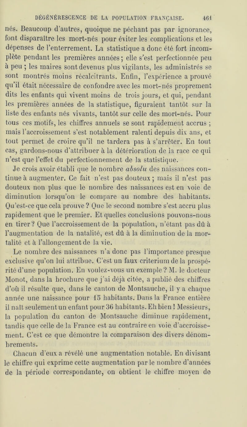 nés. Beaucoup d’autres, quoique ne péchant pas par ignorance, font disparaître les mort-nés pour éviter les complications et les dépenses de l’enterrement. La statistique a donc été fort incom- plète pendant les premières années; elle s’est perfectionnée peu à peu ; les maires sont devenus plus vigilants, les administrés se sont montrés moins récalcitrants. Enfin, l’expérience a prouvé qu’il était nécessaire de confondre avec les mort-nés proprement dits les enfants qui vivent moins de trois jours, et qui, pendant les premières années de la statistique, figuraient tantôt sur la liste des enfants nés vivants, tantôt sur celle des mort-nés. Pour tous ces motifs, les chiffres annuels se sont rapidement accrus ; mais l’accroissement s’est notablement ralenti depuis dix ans, et tout permet de croire qu’il ne tardera pas à s’arrêter. En tout cas, gardons-nous d’attribuer à la détérioration de la race ce qui n’est que l’effet du perfectionnement de la statistique. Je crois avoir établi que le nombre absolu des naissances con- tinue à augmenter. Ce fait n’est pas douteux ; mais il n’est pas douteux non plus que le nombre des naissances est en voie de diminution lorsqu’on le compare au nombre des habitants. Qu’est-ce que cela prouve ? Que le second nombre s’est accru plus rapidement que le premier. Et quelles conclusions pouvons-nous en tirer? Que l’accroissement de la population, n’étant pas dû à l’augmentation de la natalité, est dû à la diminution de la mor- talité et à l’allongement de la vie. Le nombre des naissances n’a donc pas l’importance presque exclusive qu’on lui attribue. C’est un faux critérium de la prospé- rité d’une population. En voulez-vous un exemple? M. le docteur Monot, dans la brochure que j’ai déjà citée, a publié des chiffres d’où il résulte que, dans le canton de Montsauche, il y a chaque année une naissance pour 1.5 habitants. Dans la France entière il naît seulement un enfant pour 36 habitants. Eh bien I Messieurs, la population du canton de Montsauche diminue rapidement, tandis que celle de la France est au contraire en voie d’accroisse- ment. C’est ce que démontre la comparaison des divers dénom- brements. Chacun d’eux a révélé une augmentation notable. En divisant le chiffre qui exprime cette augmentation parle nombre d’années de la période correspondante, on obtient le chiffre moyen de