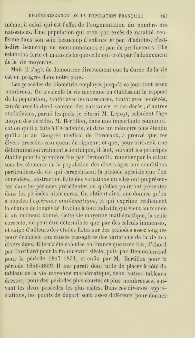 meme, à celai qui est l’effet de l’augmentation du nombre des naissances. Une population qui croît par excès de natalité ren- ferme dans son sein beaucoup d’enfants et peu d’adultes, c’est- à-dire beaucoup de consommateurs et peu de producteurs. Elle est moins forte et moins riche que celle qui croît par l’allongement de la \ie moyenne. Mais il s’agit de démontrer directement que la durée de la vie est en progrès dans notre pays. Les procédés de biométrie employés jusqu’à ce jour sont assez nombreux. On a calculé la vie moyenne en établissant le rapport de la population, tantôt avec les naissances, tantôt avec les décès, tantôt avec la demi-somme des naissances et des décès; d’autres statisticiens, parmi lesquels je citerai M. Legoyt, calculent l’âge moyen des décédés. M. Bertillon, dans une importante communi cation qu’il a faite à l’Académie, et dans un mémoire plus étendu qu’il a lu au Congrès médical de Bordeaux, a prouvé que ces divers procédés manquent de rigueur, et que, pour arriver à une détermination vraiment scientifique, il faut, suivant les principes établis pour la première fois par Bernouilli, ramener par le calcul tous les éléments de la population des divers âges aux conditions particulières de vie qui caractérisent la période spéciale que l’on considère, abstraction faite des variations qu’elles ont pu présen- ter dans les périodes précédentes ou qu’elles pourront présenter dans les périodes ultérieures. On obtient ainsi une donnée qu’on a appelée Xespérance mathématique^ et qui exprime réellement la chance de longévité dévolue à tout individu qui vient au monde à un moment donné. Cette vie moyenne mathématique, la seule correcte, ne peut être déterminée que par des calculs immenses, et exige d’ailleurs des études faites sur des périodes assez longues pour échapper aux causes passagères des variations de la vie aux divers âges. Elle n’a été calculée en France que trois fois, d’abord par Duvillard pour la fin du xviiP siècle, puis par Demonferrand pour la période 1817-1831, et enfin par M. Bertillon pour la période 1840-1839. Il me {>araît dont utile de placer à côté du tableau de la vie moyenne mathématique, deux autres tableaux dressés, pour des périodes plus courtes et plus nombreuses, sui- vant les deux procédés les plus usités. Dans ces diverses appré- ciations, les points de départ sont assez différents pour donner