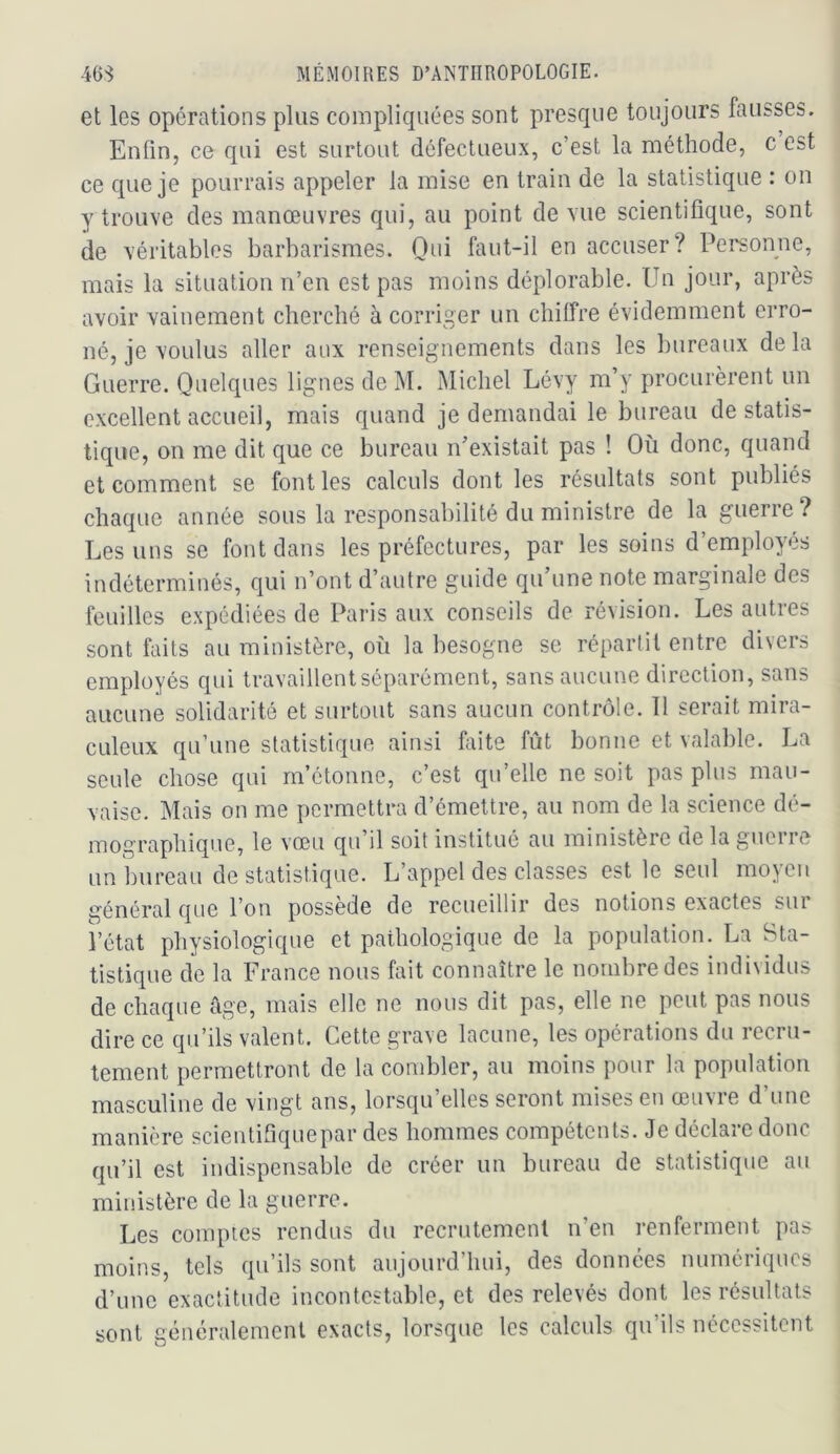 et les opérations plus compliquées sont presque toujours fausses. Enfin, ce qui est surtout défectueux, c’est la méthode, c est ce que je pourrais appeler la mise en train de la statistique : on y trouve des manœuvres qui, au point de vue scientifique, sont de véritables barbarismes. Oui faut-il en accuser? Personne, mais la situation n’en est pas moins déplorable. Un jour, après avoir vainement cherché à corriger un chilfre évidemment erro- né, je voulus aller aux renseignements dans les bureaux delà Guerre. Quelques lignes de M. Michel Lévy m’y procurèrent un excellent accueil, mais quand je demandai le bureau de statis- tique, on me dit que ce bureau n’existait pas ! Où donc, quand et comment se font les calculs dont les résultats sont publiés chaque année sous la responsabilité du ministre de la guerre? Les uns se font dans les préfectures, par les soins d’employés indéterminés, qui n’ont d’autre guide qu’une note marginale des feuilles expédiées de Paris aux conseils de révision. Les autres sont faits au ministère, où la besogne se répartit entre divers employés qui travaillent séparément, sans aucune direction, sans aucune solidarité et surtout sans aucun contrôle. Il serait mira- culeux qu’une statistique ainsi faite fût bonne et valable. La seule chose qui m’étonne, c’est qu’elle ne soit pas plus mau- vaise. Mais on me permettra d’émettre, au nom de la science dé- mographique, le vœu qu’il soit institué au ministère de la guerre un bureau de statistique. L’appel des classes est le seul moyen général que l’on possède de recueillir des notions exactes sur l’état physiologique et pathologique de la population. La Sta- tistique de la France nous fait connaître le nombre des individus de chaque âge, mais elle ne nous dit pas, elle ne peut pas nous dire ce qu’ils valent. Cette grave lacune, les opérations du recru- tement permettront de la combler, au moins pour la population masculine de vingt ans, lorsqu’elles seront mises en œuvre d’une manière scientifiquepar des hommes compétents. Je déclare donc qu’il est indispensable de créer un bureau de statistique au ministère de la guerre. Les comptes rendus du recrutement n’en renferment pas moins, tels qu’ils sont aujourd’hui, des données numériques d’une exactitude incontestable, et des relevés dont les résultats sont généralement exacts, lorsque les calculs qu’ils nécessitent