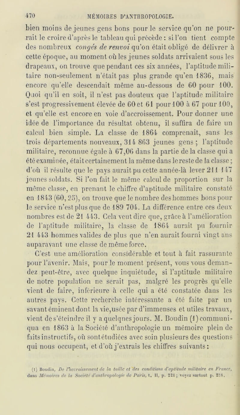 bien moins de jeunes gens bons pour le service qu’on ne pour- rait le croire d’après le tableau qui précède : si l’on tient compte des nombreux congés de renvoi qu’on était obligé de délivrer à cette époque, au moment où les jeunes soldats arrivaient sous les drapeaux, on trouve que pendant ces six années, l’aptitude mili- taire non-seulement n’était pas plus grande qu’en 183G, mais encore qu’elle descendait même au-dessous de GO pour lOO. Quoi qu’il en soit, il n’est pas douteux que l’aptitude militaire s’est progressivement élevée de GO et GI pour 100 à G7 pour 100, et qu’elle est encore en voie d’accroissement. Pour donner une idée de l’importance du résultat obtenu, il suffira de faire un calcul bien simple. La classe de 1864 comprenait, sans les trois départements nouveaux, 314 8G3 jeunes gens ; l’aptitude militaire, reconnue égale à G7,0G dans la partie de la classe qui a été examinée, était certainement la même dans lerestede la classe; d’où il résulte que le pays aurait pu cette année-là lever 211 147 jeunes soldats. Si l’on fait le même calcul de proportion sur la même classe, eu prenant le chiffre d’aptitude militaire constaté en 1843 (GO, 23), on trouve que le nombre des hommes bons pour le service n’est plus que de 189 704. La différence entre ces deux nombres est de 21 443. Cela veut dire que, grâce à l’amélioration de l’aptitude militaire, la classe de 18G4 aurait pu fournir 21 443 hommes valides de plus que n’en aurait fourni vingt ans auparavant une classe de même force. C’est une amélioration considérable et tout à fait rassurante pour l’avenir. Mais, pour le moment présent, vous vous deman- dez peut-être, avec quelque inquiétude, si l’aptitude militaire de notre population ne serait pas, malgré les progrès qu’elle vient de faire, inférieure à celle qui a été constatée dans les autres pays. Cette recherche intéressante a été faite par un savant éminent dont la vie,usée par d’immenses et utiles travaux, vient de s’éteindre il y a quelques jours. M. Boudin (1) communi- qua en 18G3 à la Société d’anthropologie un mémoire plein de faits instructifs, où sontétudiées avec soin plusieurs des questions qui nous occupent, et d’où j’extrais les chilfres suivants: (1) Bomlin, De l'hccroissement de la taille et des conditions d'aptitude inilitnire en France, dans Mémoires de la Société d'anthropologie de Paris, t. 11, p. 2il ; \o\cz surtout p. 2E8.