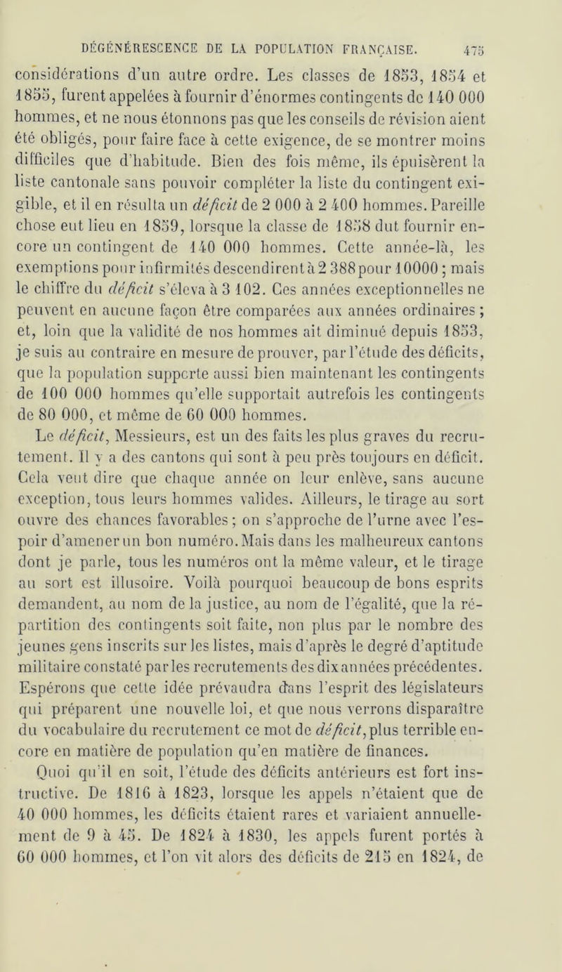 considérations d’un autre ordre. Les classes de 1853, 1834 et 1855, furent appelées à fournir d’énormes contingents de 140 000 hommes, et ne nous étonnons pas que les conseils de révision aient été obligés, pour faire face à cette exigence, de se montrer moins difficiles que d’habitude. Bien des fois même, ils épuisèrent la liste cantonale sans pouvoir compléter la liste du contingent exi- gible, et il en résulta un déficit de 2 000 à 2 400 hommes. Pareille chose eut lieu en 1859, lorsque la classe de 1858 dut fournir en- core un contingent de 140 000 hommes. Cette année-là, les exemptions pour infirmités descendirentà2 388pour 10000 ; mais le chilTre du déficit s’éleva à 3 102. Ces années exceptionnelles ne peuvent en aucune façon être comparées aux années ordinaires ; et, loin que la validité de nos hommes ait diminué depuis 1853, je suis au contraire en mesure de prouver, par l’étude des déficits, que la population supporte aussi bien maintenant les contingents de 100 000 hommes qu’elle supportait autrefois les contingents de 80 000, et meme de GO OOO hommes. Le déficit. Messieurs, est un des faits les plus graves du recru- tement. 11 y a des cantons qui sont à peu près toujours en déficit. Gela veut dire que chaque année on leur enlève, sans aucune exception, tous leurs hommes valides. Ailleurs, le tirage au sort ouvre des chances favorables ; on s’approche de rurne avec l’es- poir d’amener un bon numéro. Mais dans les malheureux cantons dont je parle, tous les numéros ont la même valeur, et le tirage au sort est illusoire. Voilà pourquoi beaucoup de bons esprits demandent, au nom de la justice, au nom de l’égalité, que la ré- partition dos contingents soit faite, non plus par le nombre des jeunes gens inscrits sur les listes, mais d’après le degré d’aptitude militaire constaté parles recrutements desdixannées précédentes. Espérons que cette idée prévaudra dans l’esprit des législateurs qui préparent une nouvelle loi, et que nous verrons disparaître du vocabulaire du recrutement ce mot de déficit,^\n?> terrible en- core en matière de population qu’en matière de finances. Ouoi qu’il en soit, l’étude des déficits antérieurs est fort ins- tructive. De 181G à 1823, lorsque les appels n’étaient que de 40 000 hommes, les déficits étaient rares et variaient annuelle- ment de 0 à 45. De 1824 à 1830, les appels furent portés à GO 000 liommes, et l’on vit alors des déficits de 215 en 1824, de
