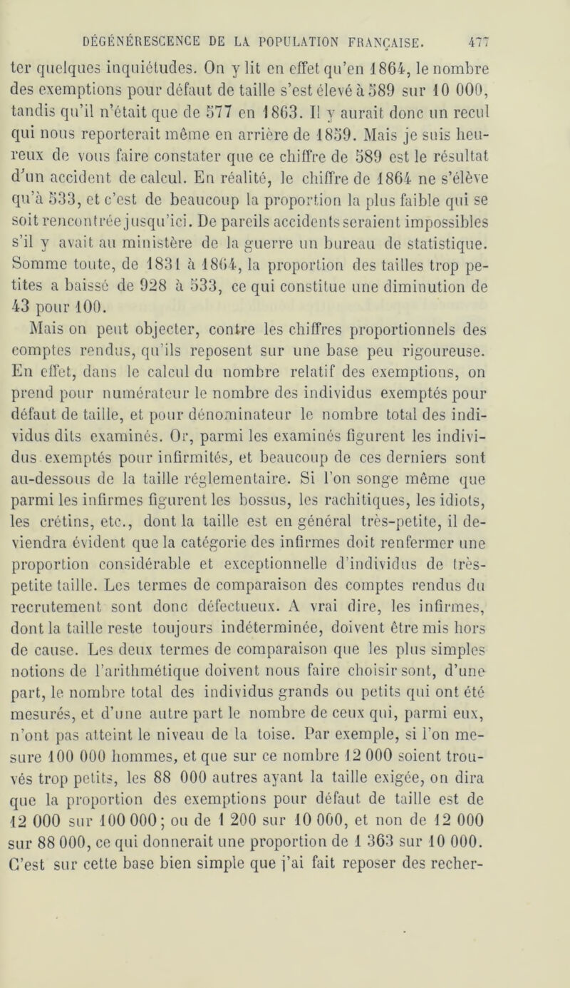ter quelques iaquiéliides. On y lit en effet qu’en 1864, le nombre des exemptions pour défaut de taille s’est élevé à 589 sur 10 000, tandis qu’il n’était que de 577 en 1803. I! y aurait donc un recul qui nous reporterait même en arrière de 1859. Mais je suis heu- reux de vous faire constater que ce chiffre de 589 est le résultat d^in accident de calcul. En réalité, le chiffre de 1864 ne s’élève qu’à 533, et c’est de beaucoup la proportion la plus faible qui se soit rencontrée jusqu’ici. De pareils accidents seraient impossibles s’il y avait au ministère de la guerre un bureau de statistique. Somme toute, de 1831 à 1864, la proportion des tailles trop pe- tites a baissé de 928 à 533, ce qui constitue une diminution de 43 pour 100. INIais on peut objecter, contre les chiffres proportionnels des comptes rendus, qu’ils reposent sur une base peu rigoureuse. En effet, dans le calcul du nombre relatif des exemptions, on prend pour numérateur le nombre des individus exemptés pour défaut de taille, et pour dénominateur le nombre total des indi- vidus dits examinés. Or, parmi les examinés Ogurent les indivi- dus exemptés pour infirmités, et beaucoup de ces derniers sont au-dessous de la taille réglementaire. Si l’on songe môme que parmi les infirmes figurent les bossus, les rachitiques, les idiots, les crétins, etc., dont la taille est en général très-petite, il de- viendra évident que la catégorie des infirmes doit renfermer une proportion considérable et exceptionnelle d’individus de très- petite taille. Les termes de comparaison des comptes rendus du recrutement sont donc défectueux. xV vrai dire, les infirmes, dont la taille reste toujours indéterminée, doivent être mis hors de cause. Les deux termes de comparaison que les plus simples notions de l’arithmétique doivent nous faire choisir sont, d’une part, le nombre total des individus grands ou petits qui ont été mesurés, et d’une autre part le nombre de ceux qui, parmi eux, n’ont pas atteint le niveau de la toise. Par exemple, si l’on me- sure 100 000 hommes, et que sur ce nombre 12 000 soient trou- vés trop petits, les 88 000 autres ayant la taille exigée, on dira que la proportion des exemptions pour défaut de taille est de 12 000 sur 100 000; ou de I 200 sur 10 000, et non de 12 000 sur 88 000, ce qui donnerait une proportion de 1 363 sur 10 000. C’est sur cette base bien simple que j’ai fait reposer des recher-
