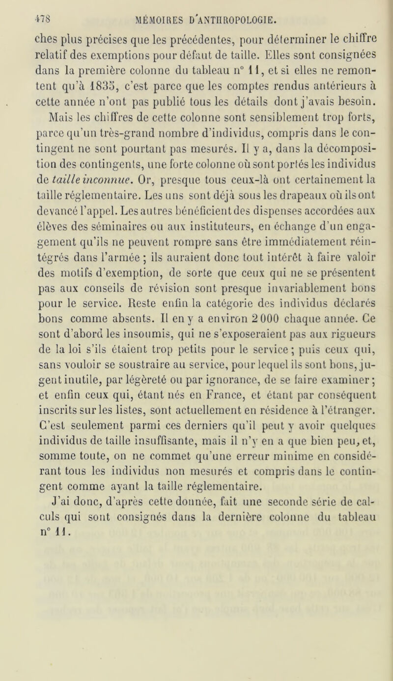 ches plus précises que les précédentes, pour déterminer le chiffre relatif des exemptions pour défaut de taille. Elles sont consignées dans la première colonne du tableau n° 11, et si elles ne remon- tent qu’à 1833, c’est parce que les comptes rendus antérieurs à cette année n’ont pas publié tous les détails dont j’avais besoin. Mais les chiffres de cette colonne sont sensiblement trop forts, parce qu’un très-grand nombre d’individus, compris dans le con- tingent ne sont pourtant pas mesurés. Il y a, dans la décomposi- tion des contingents, une forte colonne où sont portés les individus àe, taille inconnue. Or, presque tous ceux-là ont certainement la taille réglementaire. Les uns sont déjà sous les drapeaux où ils ont devancé l’appel. Les autres bénéficient des dispenses accordées aux élèves des séminaires ou aux instituteurs, en échange d’un enga- gement qu’ils ne peuvent rompre sans être immédiatement réin- tégrés dans l’armée ; ils auraient donc tout intérêt à faire valoir des motifs d’exemption, de sorte que ceux qui ne se présentent pas aux conseils de révision sont presque invariablement bons pour le service. Reste enün la catégorie des individus déclarés bons comme absents. Il en y a environ 2 000 chaque année. Ce sont d’abord les insoumis, qui ne s’exposeraient pas aux rigueurs de la loi s’ils étaient trop petits pour le service; puis ceux qui, sans vouloir se soustraire au service, pour lequel ils sont bons, ju- gent inutile, par légèreté ou par ignorance, de se faire examiner; et enfin ceux qui, étant nés en France, et étant par conséquent inscrits sur les listes, sont actuellement en résidence à l’étranger. C’est seulement parmi ces derniers qu’il peut y avoir quelques individus de taille insuffisante, mais il n’y en a que bien peu, et, somme toute, on ne commet qu’une erreur minime en considé- rant tous les individus non mesurés et compris dans le contin- gent comme ayant la taille réglementaire. J’ai donc, d’après cette donnée, fait une seconde série de cal- culs qui sont consignés dans la dernière colonne du tableau n° 11.