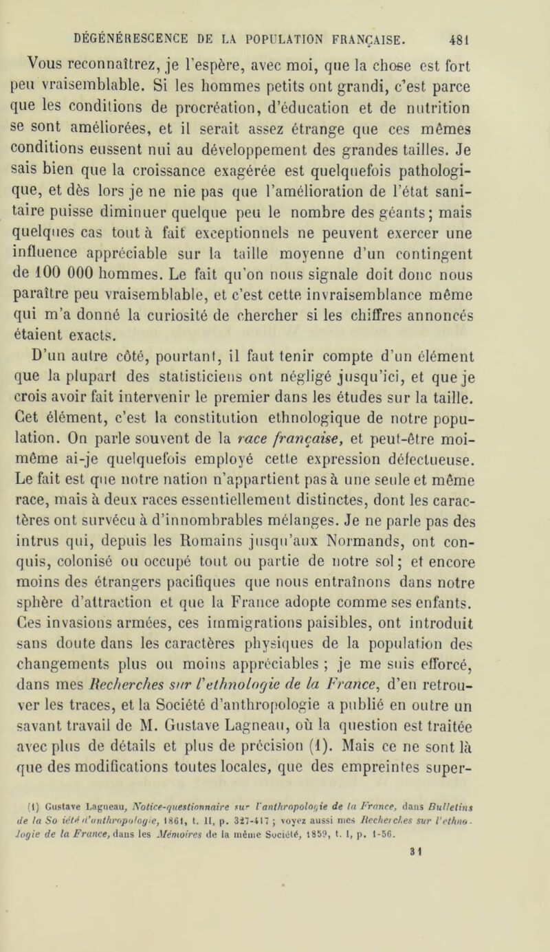 Vous reconnaîtrez, je l’espère, avec moi, que la chose est fort peu vraisemblable. Si les hommes petits ont grandi, c’est parce que les conditions de procréation, d’éducation et de nutrition se sont améliorées, et il serait assez étrange que ces mêmes conditions eussent nui au développement des grandes tailles. Je sais bien que la croissance exagérée est quelquefois pathologi- que, et dès lors je ne nie pas que l’amélioration de l’état sani- taire puisse diminuer quelque peu le nombre des géants; mais quelques cas tout à fait exceptionnels ne peuvent exercer une influence appréciable sur la taille moyenne d’un contingent de 100 000 hommes. Le fait qu’on nous signale doit donc nous paraître peu vraisemblable, et c’est cette invraisemblance même qui m’a donné la curiosité de chercher si les chiffres annoncés étaient exacts. D’un autre côté, pourtant, il faut tenir compte d’un élément que la plupart des statisticiens ont négligé jusqu’ici, et que je crois avoir fait intervenir le premier dans les études sur la taille. Cet élément, c’est la constitution ethnologique de notre popu- lation. On parle souvent de la race française, et peut-être moi- même ai-je quelquefois employé cette expression défectueuse. Le fait est que notre nation n’appartient pas à une seule et même race, mais à deux races essentiellement distinctes, dont les carac- tères ont survécu à d’innombrables mélanges. Je ne parle pas des intrus qui, depuis les Romains jusqu’aux Normands, ont con- quis, colonisé ou occupé tout ou partie de notre sol; et encore moins des étrangers pacifiques que nous entraînons dans notre sphère d’attraction et que la France adopte comme ses enfants. Ces invasions armées, ces immigrations paisibles, ont introduit sans doute dans les caractères physicpies de la population des changements plus ou moins appréciables ; je me suis efforcé, dans mes Recherches sur CethnoloQic de la France, d’en retrou- ver les traces, et la Société d’anthropologie a publié en outre un savant travail de M. Gustave Lagneau, où la question est traitée avec plus de détails et plus de précision (1). Mais ce ne sont là que des modifications toutes locales, que des empreintes super- (l) Gustave Lagneau, Notice-questionnaire .«u' Vanthrnpoloqie de la France, clans Bulletins de la So iétê fCunthropologie, 1861, t. II, p. 3i7-417 ; voyez aussi mes liccheic/.es sur l'ethno- Jogie de la France, dans les Mémoires de la même Société, 1859, t. I, p. 1-56. 31