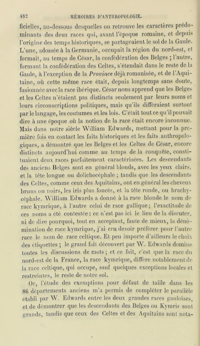 ficielles, au-dessous desquelles ou retrouve les caractères prédo- minants des deux races qui, avant l’époque romaine, et depuis l’origine des temps historiques, se partageaient le sol de la Gaule. L’une, adossée à la Germanie, occupait la région du nord-est, et formait, au temps de César, la confédération des Belges ; l’autre, formant la confédération des Celtes, s’étendait dans le reste de la Gaule, à l’exception de la Province déjà romanisée, et de l’Aqui- taine, où cette même race était, depuis longtemps sans doute, fusionnée avec la race ibérique. César nous apprend que les Belges et les Celtes n’étaient pas distincts seulement par leurs noms et leurs circonscriptions politiques, mais qu’ils différaient surtout par le langage, les coutumes elles lois. C’était tout ce qu’il pouvait dire à une époque où la notion de la race était encore inconnue. Mais dans notre siècle William Edwards, mettant pour la pre- mière fois en contact les faits historiques et les faits anthropolo- giques, a démontré que les Belges et les Celtes de César, encore distincts aujourd’hui comme au temps de la conquête, consti- tuaient deux races parfaitement caractérisées. Les descendants des anciens Belges sont en général blonds, avec les yeux clairs, et la tête longue ou dolichocéi)hale ; tandis que les descendants des Celtes, comme ceux des Aquitains, ont en général les cheveux bruns ou noirs, les iris plus foncés, et la tête ronde, ou brachy- céphale. William Edwards a donné à la race blonde le nom de race kymrique, à l’autre celui de race gallique; l’exactitude de ces noms a été contestée: ce n’est pas ici le lieu de la discuter, ni de dire pourquoi, tout en acceptant, faute de mieux, la déno- mination de race kymrique, j’ai cru devoir préférer pour l’autia' race le nom de race celtique. Et peu importe d’ailleurs le choix des étiquettes ; le grand fait découvert par W. Edwards domino toutes les discussions de mots ; et ce fait, c’est que la race du nord-est de la France, la race kymrique, diffère notablement de la race celtique, qui occupe, sauf quelques exceptions locales et restreintes, le reste de notre sol. Or, l’étude des exemptions iiour défaut de taille dans les 80 départements anciens m’a permis de compléter le parallèle établi par W. Edwards entre les deux grandes races gaidoises, et de démontrer que les descendants des Belges ou Kymris sont grands, tandis que ceux des Celtes et des Aquitains sont nota-