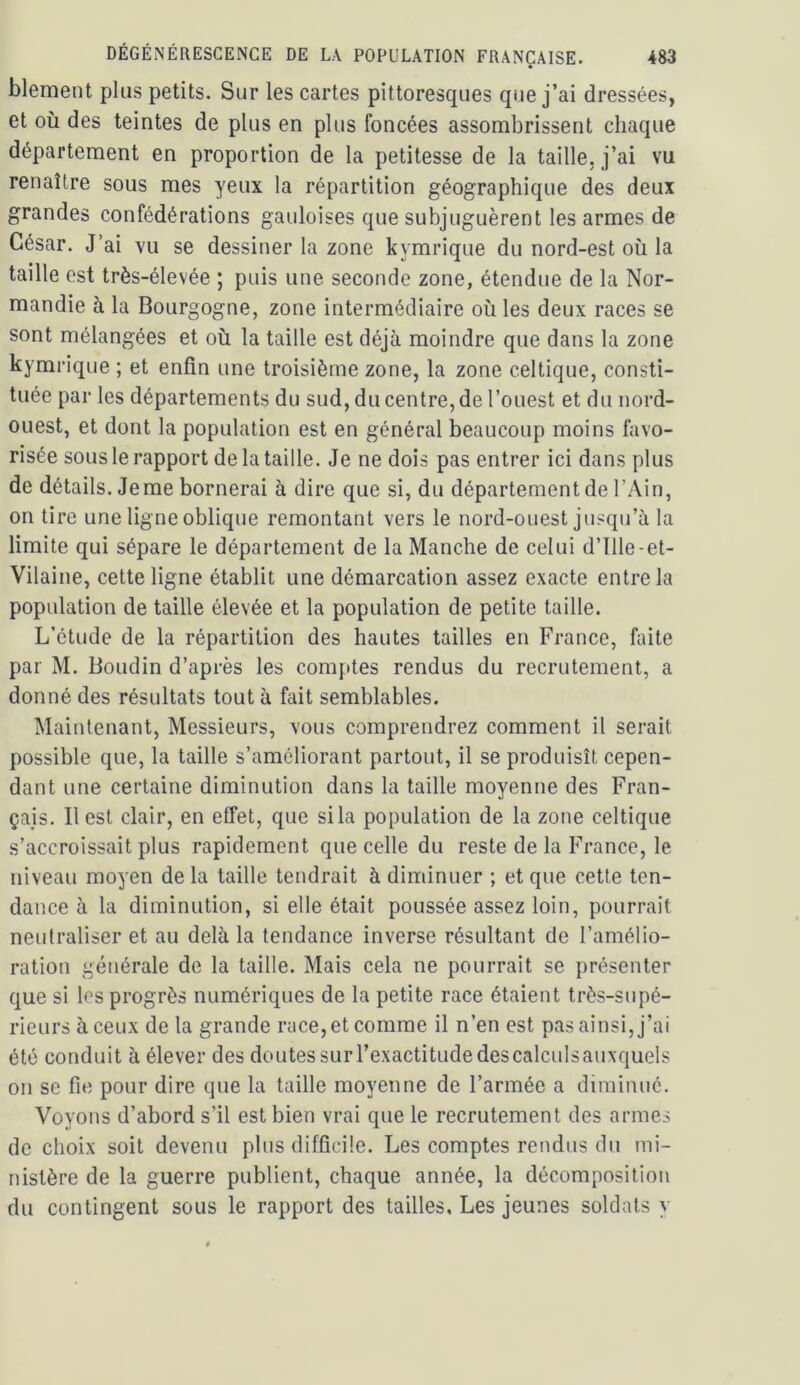 blement plus petits. Sur les cartes pittoresques que j’ai dressées, et où des teintes de plus en plus foncées assombrissent chaque département en proportion de la petitesse de la taille, j’ai vu renaître sous mes yeux la répartition géographique des deux grandes confédérations gauloises que subjuguèrent les armes de César. J’ai vu se dessiner la zone kymrique du nord-est où la taille est très-élevée ; puis une seconde zone, étendue de la Nor- mandie à la Bourgogne, zone intermédiaire où les deux races se sont mélangées et où la taille est déjà moindre que dans la zone kymrique ; et enfin une troisième zone, la zone celtique, consti- tuée par les départements du sud, du centre, de l’ouest et du nord- ouest, et dont la population est en général beaucoup moins favo- risée sous le rapport de la taille. Je ne dois pas entrer ici dans plus de détails. Je me bornerai à dire que si, du département de l’Ain, on tire une ligne oblique remontant vers le nord-ouest jusqu’à la limite qui sépare le département de la Manche de celui d’ille-et- Vilaine, cette ligne établit une démarcation assez exacte entre la population de taille élevée et la population de petite taille. L’étude de la répartition des hautes tailles en France, faite par M. Boudin d’après les comptes rendus du recrutement, a donné des résultats tout à fait semblables. Maintenant, Messieurs, vous comprendrez comment il serait possible que, la taille s’améliorant partout, il se produisît cepen- dant une certaine diminution dans la taille moyenne des Fran- çais. Il est clair, en effet, que si la population de la zone celtique s’accroissait plus rapidement que celle du reste de la France, le niveau moyen de la taille tendrait à diminuer ; et que cette ten- dance à la diminution, si elle était poussée assez loin, pourrait neutraliser et au delà la tendance inverse résultant de l’amélio- ration générale de la taille. Mais cela ne pourrait se présenter que si les progrès numériques de la petite race étaient très-supé- rieurs à ceux de la grande race, et comme il n’en est pas ainsi, j’ai été conduit à élever des doutes sur l’exactitude descalculsauxquels on se fie pour dire que la taille moyenne de l’armée a diminué. Voyons d’abord s’il est bien vrai que le recrutement des armes de choix soit devenu plus difficile. Les comptes rendus du mi- nistère de la guerre publient, chaque année, la décomposition du contingent sous le rapport des tailles. Les jeunes soldats y