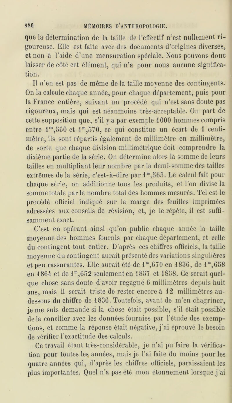 que la détermination de la taille de l’effectif n’est nullement ri- goureuse. Elle est faite a\ec des documents d’origines diverses, et non à l’aide d’une mensuration spéciale. Nous pouvons donc laisser de côté cet élément, qui n’a pour nous aucune significa- tion. Il n’en est pas de même de la taille moyenne des contingents. On la calcule chaque année, pour chaque département, puis pour la France entière, suivant un procédé qui n’est sans doute pas rigoureux, mais qui est néanmoins très-acceptable. On part de cette supposition que, s’il y a par exemple 1000 hommes compris entre 1™,5G0 et 1®,570, ce qui constitue un écart de 1 centi- mètre, ils sont répartis également de millimètre en millimètre, de sorte que chaque division millimétrique doit comprendre la dixième partie de la série. On détermine alors la somme de leurs tailles en multipliant leur nombre par la demi-somme des tailles extrêmes de la série, c’est-à-dire par l‘,56.7. Le calcul fait pour chaque série, on additionne tous les produits, et l’on divise la somme totale parle nombre total des hommes mesurés. Tel est le procédé olficiel indiqué sur la marge des feuilles imprimées adressées aux conseils de révision, et, je le répète, il est suffi- samment exact. C’est en opérant ainsi qu’on publie chaque année la taille moyenne des hommes fournis par chaque département, et celle du contingent tout entier. D’après ces chiffres officiels, la taille moyenne du contingent aurait présenté des variations singulières et peu rassurantes. Elle aurait été de 1',67Ü en 1836, de 1“,658 en 1864 et de 1“,652 seulement en 1837 et 1838. Ce serait quel- que chose sans doute d’avoir regagné 6 millimètres depuis huit ans, mais il serait triste de rester encore à 12 millimètres au- dessous du chiffre de 1836. Toutefois, avant de m’en chagriner, je me suis demandé si la chose était possible, s’il était possible delà concilier avec les données fournies par l’étude des exemp- tions, et comme la réponse était négative, j’ai éprouvé le besoin de vérifier l’exactitude des calculs. Ce travail étant très-considérable, je n’ai pu faire la vérifica- tion pour toutes le^i années, mais je l’ai faite du moins pour les quatre années qui, d’après les chifl'res officiels, paraissaient les plus importantes. Quel n’a pas été mon étonnement lorsque j’ai