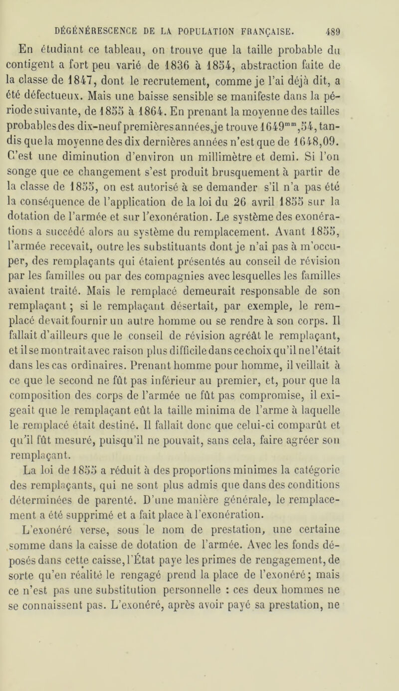 En étudiant ce tableau, on trouve que la taille probable du contigeot a fort peu varié de 1836 à 18o4, abstraction faite de la classe de 1847, dont le recrutement, comme je l’ai déjà dit, a été défectueux. Mais une baisse sensible se manifeste dans la pé- riode suivante, de 18So à 1864. En prenant la moyenne des tailles probablesdes dix-neuf premièresannées,je trouve 1649”,64, tan- dis que la moyenne des dix dernières années n’est que de 1648,09. C’est une diminution d’environ un millimètre et demi. Si l’on songe que ce changement s’est produit brusquement à partir de la classe de 18oo, on est autorisé à se demander s’il n’a pas été la conséquence de l’application de la loi du 26 avril 18oS sur la dotation de l’armée et sur l’exonération. Le système des exonéra- tions a succédé alors au système du remplacement. Avant 18o5, l’armée recevait, outre les substituants dont je n’ai pas à m’occu- per, des remplaçants qui étaient présentés au conseil de révision par les familles ou par des compagnies avec lesquelles les familles avaient traité. Mais le remplacé demeurait responsable de son remplaçant ; si le remplaçant désertait, par exemple, le rem- placé devait fournir un autre homme ou se rendre à son corps. Il fallait d’ailleurs que le conseil de révision agréât le remplaçant, et Use montrait avec raison plus difficile dans cechoix qu’il ne l’était dans les cas ordinaires. Prenant homme pour homme, il veillait à ce que le second ne fût pas inférieur au premier, et, pour que la composition des corps de l’armée ne fût pas compromise, il exi- geait que le remplaçant eût la taille minima de l’arme à laquelle le remplacé était destiné. Il fallait donc que celui-ci comparût et qu’il fût mesuré, puisqu’il ne pouvait, sans cela, faire agréer sou remplaçant. La loi de 18.oo a réduit à des proportions minimes la catégorie des remplaçants, qui ne sont plus admis que dans des conditions déterminées de parenté. D’une manière générale, le remplace- ment a été supprimé et a fait place à l’exonération. L’exonéré verse, sous le nom de prestation, une certaine .somme dans la caisse de dotation de l’armée. Avec les fonds dé- posés dans cette caisse, l’État paye les primes de rengagement, de sorte qu’en réalité le rengagé prend la place de l’exonéré; mais ce n’est pas une substitution personnelle : ces deux hommes ne se connaissent pas. L’exonéré, après avoir payé sa prestation, ne