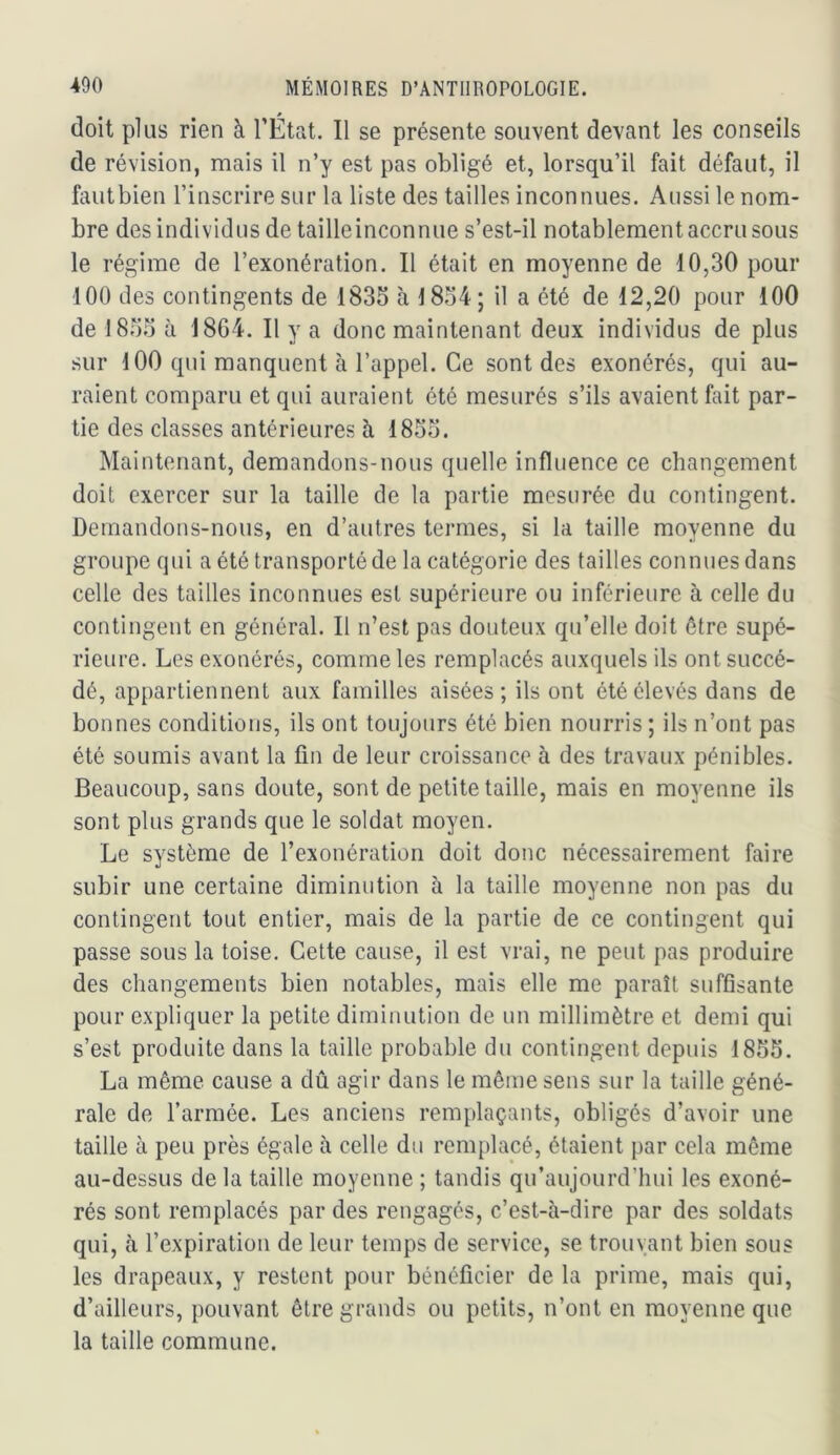 doit plus rien à l’État. Il se présente souvent devant les conseils de révision, mais il n’y est pas obligé et, lorsqu’il fait défaut, il fautbien l’inscrire sur la liste des tailles inconnues. Aussi le nom- bre des individus de taille inconnue s’est-il notablement accru sous le régime de l’exonération. Il était en moyenne de 10,30 pour 100 des contingents de 1835 à 1854; il a été de 12,20 pour 100 de 1855 à 1864. Il y a donc maintenant deux individus de plus sur 100 qui manquent à l’appel. Ce sont des exonérés, qui au- raient comparu et qui auraient été mesurés s’ils avaient fait par- tie des classes antérieures à 1855. Maintenant, demandons-nous quelle influence ce changement doit exercer sur la taille de la partie mesurée du contingent. Demandons-nous, en d’autres termes, si la taille moyenne du groupe qui a été transporté de la catégorie des tailles connues dans celle des tailles inconnues est supérieure ou inférieure à celle du contingent en général. Il n’est pas douteux qu’elle doit être supé- rieure. Les exonérés, comme les remplacés auxquels ils ont succé- dé, appartiennent aux familles aisées; ils ont été élevés dans de bonnes conditions, ils ont toujours été bien nourris ; ils n’ont pas été soumis avant la fin de leur croissance à des travaux pénibles. Beaucoup, sans doute, sont de petite taille, mais en moyenne ils sont plus grands que le soldat moyen. Le système de l’exonération doit donc nécessairement faire subir une certaine diminution à la taille moyenne non pas du contingent tout entier, mais de la partie de ce contingent qui passe sous la toise. Cette cause, il est vrai, ne peut pas produire des changements bien notables, mais elle me paraît suffisante pour expliquer la petite diminution de un millimètre et demi qui s’est produite dans la taille probable du contingent depuis 1855. La même cause a dû agir dans le même sens sur la taille géné- rale de l’armée. Les anciens remplaçants, obligés d’avoir une taille à peu près égale à celle du remplacé, étaient par cela même au-dessus delà taille moyenne ; tandis qu’aujourd’hui les exoné- rés sont remplacés par des rengagés, c’est-à-dire par des soldats qui, à l’expiration de leur temps de service, se trouvant bien sous les drapeaux, y restent pour bénéficier de la prime, mais qui, d’ailleurs, pouvant être grands ou petits, n’ont en moyenne que la taille commune.