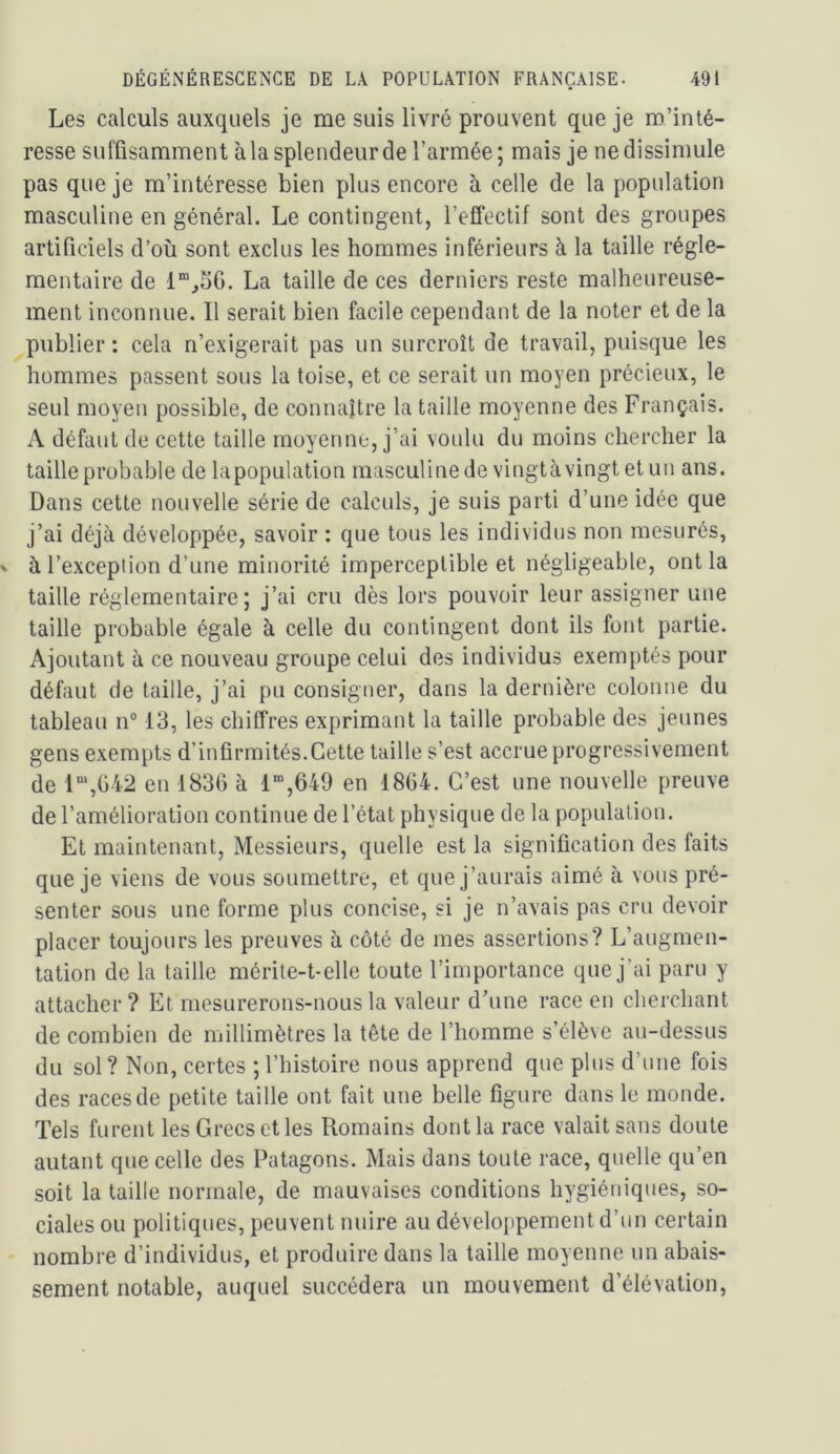 Les calculs auxquels je me suis livré prouvent que je m’inté- resse suffisamment àlasplendeurde l’armée; mais je ne dissimule pas que je m’intéresse bien plus encore à celle de la population masculine en général. Le contingent, l’effectif sont des groupes artificiels d’où sont exclus les hommes inférieurs à la taille régle- mentaire de La taille de ces derniers reste malheureuse- ment inconnue. Il serait bien facile cependant de la noter et de la publier: cela n’exigerait pas un surcroît de travail, puisque les hommes passent sous la toise, et ce serait un moyen précieux, le seul moyen possible, de connaître la taille moyenne des Français. A défaut de cette taille moyenne, j’ai voulu du moins chercher la taille probable de lapopulation masculine de vingtà vingt et un ans. Dans cette nouvelle série de calculs, je suis parti d’une idée que j’ai déjà développée, savoir : que tous les individus non mesurés, à l’exception d’une minorité imperceptible et négligeable, ont la taille réglementaire; j’ai cru dès lors pouvoir leur assigner une taille probable égale à celle du contingent dont ils font partie. Ajoutant à ce nouveau groupe celui des individus exemptés pour défaut de taille, j’ai pu consigner, dans la dernière colonne du tableau n“ 13, les chiffres exprimant la taille probable des jeunes gens exempts d’infirmités.Cette taille s’est accrue progressivement de 1“,G42 en 183G à 1“,649 en 18G4. C’est une nouvelle preuve de l’amélioration continue de l’état physique de la population. Et maintenant. Messieurs, quelle est la signification des faits que je viens de vous soumettre, et que j’aurais aimé à vous pré- senter sous une forme plus concise, si je n’avais pas cru devoir placer toujours les preuves à côté de mes assertions? L’augmen- tation de la taille mérite-t-elle toute l’importance que j’ai paru y attacher ? Et mesurerons-nous la valeur d’une race en cherchant de combien de millimètres la tête de l’homme s’élève au-dessus du sol? Non, certes ; l’histoire nous apprend que plus d’une fois des races de petite taille ont fait une belle figure dans le monde. Tels furent les Grecs et les Romains dont la race valait sans doute autant que celle des Patagons. Mais dans toute race, quelle qu’en soit la taille normale, de mauvaises conditions hygiéniques, so- ciales ou politiques, peuvent nuire au déveloiipement d’un certain nombre d’individus, et produire dans la taille moyenne un abais- sement notable, auquel succédera un mouvement d’élévation.