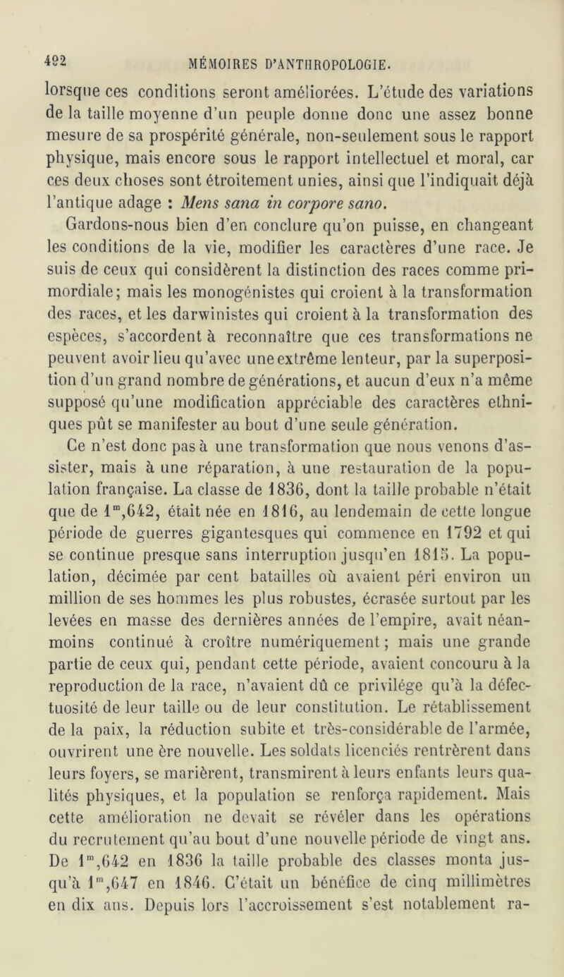 lorsque ces conditions seront améliorées. L’étude des variations de la taille moyenne d’un peuple donne donc une assez bonne mesure de sa prospérité générale, non-seulement sous le rapport physique, mais encore sous le rapport intellectuel et moral, car ces deux choses sont étroitement unies, ainsi que l’indiquait déjà l’antique adage : Mens sana in corpore sano. Gardons-nous bien d’en conclure qu’on puisse, en changeant les conditions de la vie, modifier les caractères d’une race. Je suis de ceux qui considèrent la distinction des races comme pri- mordiale; mais les monogénistes qui croient à la transformation des races, et les darwinistes qui croient à la transformation des espèces, s’accordent à reconnaître que ces transformations ne peuvent avoir lieu qu’avec une extrême lenteur, par la superposi- tion d’un grand nombre de générations, et aucun d’eux n’a même supposé qu’une modification appréciable des caractères ethni- ques pût se manifester au bout d’une seule génération. Ce n’est donc pas à une transformation que nous venons d’as- sister, mais à une réparation, à une restauration de la popu- lation française. La classe de 1836, dont la taille probable n’était que de 1”,G42, était née en 1816, au lendemain de cette longue période de guerres gigantesques qui commence en 1792 et qui se continue presque sans interruption jusqu’en 1816. La popu- lation, décimée par cent batailles où avaient péri environ un million de ses hommes les plus robustes, écrasée surtout par les levées en masse des dernières années de l’empire, avait néan- moins continué à croître numériquement; mais une grande partie de ceux qui, pendant cette période, avaient concouru à la reproduction de la race, n’avaient dû ce privilège qu’à la défec- tuosité de leur taille ou de leur constitution. Le rétablissement de la paix, la réduction subite et très-considérable de l’armée, ouvrirent une ère nouvelle. Les soldats licenciés rentrèrent dans leurs foyers, se marièrent, transmirent à leurs enfants leurs qua- lités physiques, et la population se renforça rapidement. Mais cette amélioration ne devait se révéler dans les opérations du recrutement qu’au bout d’une nouvelle période de vingt ans. De l',642 en 1836 la taille probable des classes monta jus- qu’à l',647 en 1846, C’était un bénéfice de cinq millimètres en dix ans. Depuis lors l’accroissement s’est notablement ra-