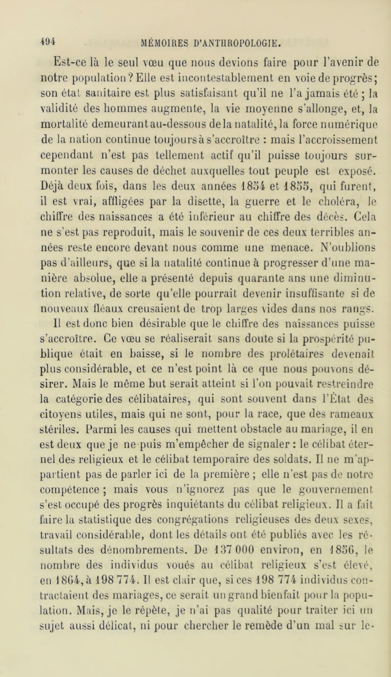 Est-ce là le seul vœu que nous devions faire pour l’avenir de notre population? Elle est incontestablement en voie de progrès ; son état sanitaire est plus satisfaisant qu’il ne l’a jamais été ; la validité des hommes augmente, la vie moyenne s’allonge, et, la mortalité demeurant au-dessous delà natalité, la force numérique de la nation continue toujours à s’accroître : mais l’accroissement cependant n’est pas tellement actif qu’il puisse toujours sur- monter les causes de déchet auxquelles tout peuple est exposé. Déjà deux fois, dans les deux années 18o4 et 18o5, qui furent, il est vrai, affligées par la disette, la guerre et le choléra, le chiffre des naissances a été inférieur au chiffre des décès. Cela ne s’est pas reproduit, mais le souvenir de ces deux terribles an- nées reste encore devant nous comme une menace. N’oublions pas d’ailleurs, que si la natalité continue à progresser d’une ma- nière absolue, elle a présenté depuis quarante ans une diminu- tion relative, de sorte qu’elle pourrait devenir insuffisante si de nouveaux fléaux creusaient de trop larges vides dans nos rangs. Il est donc bien désirable que le chiffre des naissances puisse s’accroître. Ce vœu se réaliserait sans doute si la prospérité pu- blique était en baisse, si le nombre des prolétaires devenait plus considérable, et ce n’est point là ce que nous pouvons dé- sirer. Mais le même but serait atteint si l’on pouvait restreindre la catégorie des célibataires, qui sont souvent dans l’État des citoyens utiles, mais qui ne sont, pour la race, que des rameaux stériles. Parmi les causes qui mettent obstacle au mariage, il en est deux que je ne puis m’empêcher de signaler : le célibat éter- nel des religieux et le célibat temporaire des soldats. Il ne m’ap- pai'tient pas de parler ici de la première ; elle n’est pas de notre compétence ; mais vous n’ignorez pas que le gouvernement s’est occupé des progrès inquiétants du célibat religieux. Il a fait faire la statistique des congrégations religieuses des deux sexes, travail considérable, dont les détails ont été publiés avec les ré- sultats des dénombrements. De 137 000 environ, en J85G, le nombre des individus voués au célibat religieux s’est élevé, en 18G4,à 198 774. Il est clair que, si ces 198 774 individus coiî- traclaient des mariages, ce serait un grand bienfait pour la popu- lation. Mais, je le répète, je n’ai pas qualité pour traiter ici un sujet aussi délicat, ni pour chercher le remède d’un mal sur le-