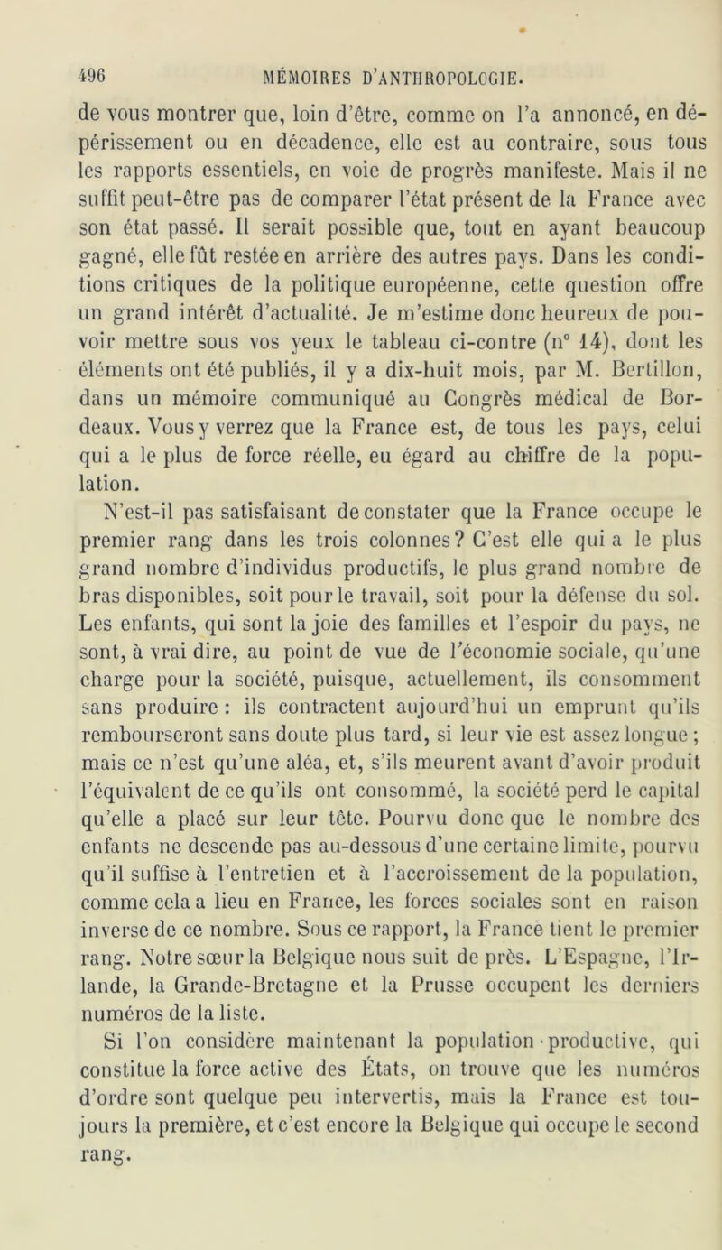 de vous montrer que, loin d’être, comme on l’a annoncé, en dé- périssement ou en décadence, elle est au contraire, sous tous les rapports essentiels, en voie de progrès manifeste. Mais il ne suffit peut-être pas de comparer l’état présent de la France avec son état passé. Il serait possible que, tout en ayant beaucoup gagné, elle fût restée en arrière des autres pays. Dans les condi- tions critiques de la politique européenne, cette question offre un grand intérêt d’actualité. Je m’estime donc heureux de pou- voir mettre sous vos yeux le tableau ci-contre (n° 14), dont les éléments ont été publiés, il y a dix-huit mois, par M. Bertillon, dans un mémoire communiqué au Congrès médical de Bor- deaux. Vous y verrez que la France est, de tous les pays, celui qui a le plus de force réelle, eu égard au chiffre de la popu- lation. N’est-il pas satisfaisant de constater que la France occupe le premier rang dans les trois colonnes? C’est elle quia le plus grand nombre d’individus productifs, le plus grand nombre de bras disponibles, soit pour le travail, soit pour la défense du sol. Les enfants, qui sont la joie des familles et l’espoir du pays, ne sont, à vrai dire, au point de vue de Féconomie sociale, qu’une charge pour la société, puisque, actuellement, ils consomment sans produire : ils contractent aujourd’hui un emprunt qu’ils rembourseront sans doute plus tard, si leur vie est assez longue ; mais ce n’est qu’une aléa, et, s’ils meurent avant d’avoir [n-oduit l’équivalent de ce qu’ils ont consommé, la société perd le capital qu’elle a placé sur leur tête. Pourvu donc que le noiubre des enfants ne descende pas au-dessous d’une certaine limite, j)ourvu qu’il suffise à l’entretien et à l’accroissement de la population, comme cela a lieu en France, les forces sociales sont en raison inverse de ce nombre. Sous ce rapport, la France tient le premier rang. Notre sœur la Belgique nous suit de près. L’Espagne, l’Ir- lande, la Grande-Bretagne et la Prusse occupent les derniers numéros de la liste. Si l’on considère maintenant la population • productive, qui constitue la force active des États, on trouve que les numéros d’ordre sont quelque peu intervertis, mais la France est tou- jours la première, et c’est encore la Belgique qui occupe le second