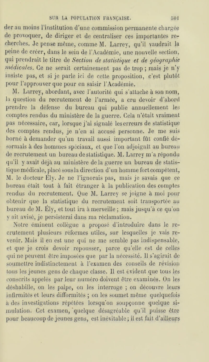 tler au moins l’institution d’une commission permanente chargée de provoquer, de diriger et de centraliser ces importantes re- cherches. Je pense même, comme M. Larrey, qu’il vaudrait la peine de créer, dans le sein de l’Académie, une nouvelle section, qui prendrait le titre de Section de statistique et de géographie médicales. Ce ne serait certainement pas de trop ; mais je n’y insiste pas, et si je parle ici de cette proposition, c’est plutôt pour l’approuver que pour en saisir l’Académie. M. Larrey, abordant, avec l’autorité qui s’attache à son nom, la question du recrutement de l’armée, a cru devoir d’abord prendre la défense du bureau qui publie annuellement les comptes rendus du ministère de la guerre. Gela n’était vraiment pas nécessaire, car, lorsque j’ai signalé leserreurs de statistique des comptes rendus, je n’en ai accusé personne. Je me suis borné à demander qu’un travail aussi important fût confié dé- sormais à des hommes spéciaux, et que l’on adjoignît au bureau de recrutement un bureau de statistique. M. Larrey m'a répondu qu’il y avait déjà au ministère delà guerre un bureau de statis- tique médicale, placé sous la direction d’un homme fort compétent, M. le docteur Ely. Je ne l’ignorais pas, mais je savais que ce bureau était tout à fait étranger à la publication des comptes rendus du recrutement. Que M. Larrey se joigne à moi pour obtenir que la statistique du recrutement soit transportée au bureau de M. Ely, et tout ira émerveille ; mais jusqu’à ce qu’on y ait avisé, je persisterai dans ma réclamation. Notre éminent collègue a proposé d’introduire dans le re- crutement plusieurs réformes utiles, sur lesquelles je vais re- venir. Mais il en est une qui ne me semble pas indispensable, et que je crois devoir repousser, parce qu’elle est de celles qui ne peuvent être imposées que par la nécessité. 11 s’agirait de soumettre indistinctement à l’examen des conseils de révision tous les jeunes gens de chaque classe. Il est évident que tous les conscrits appelés par leur numéro doivent être examinés. On les déshabille, on les palpe, on les interroge ; on découvre leurs infirmités et leurs difformités ; on les soumet môme quelquefois à des investigations répétées lorsqu’on soupçonne quelque si- mulation. Get examen,‘quelque désagréable qu’il puisse être pour beaucoup de jeunes gens, est inévitable ; il est fait d’ailleurs