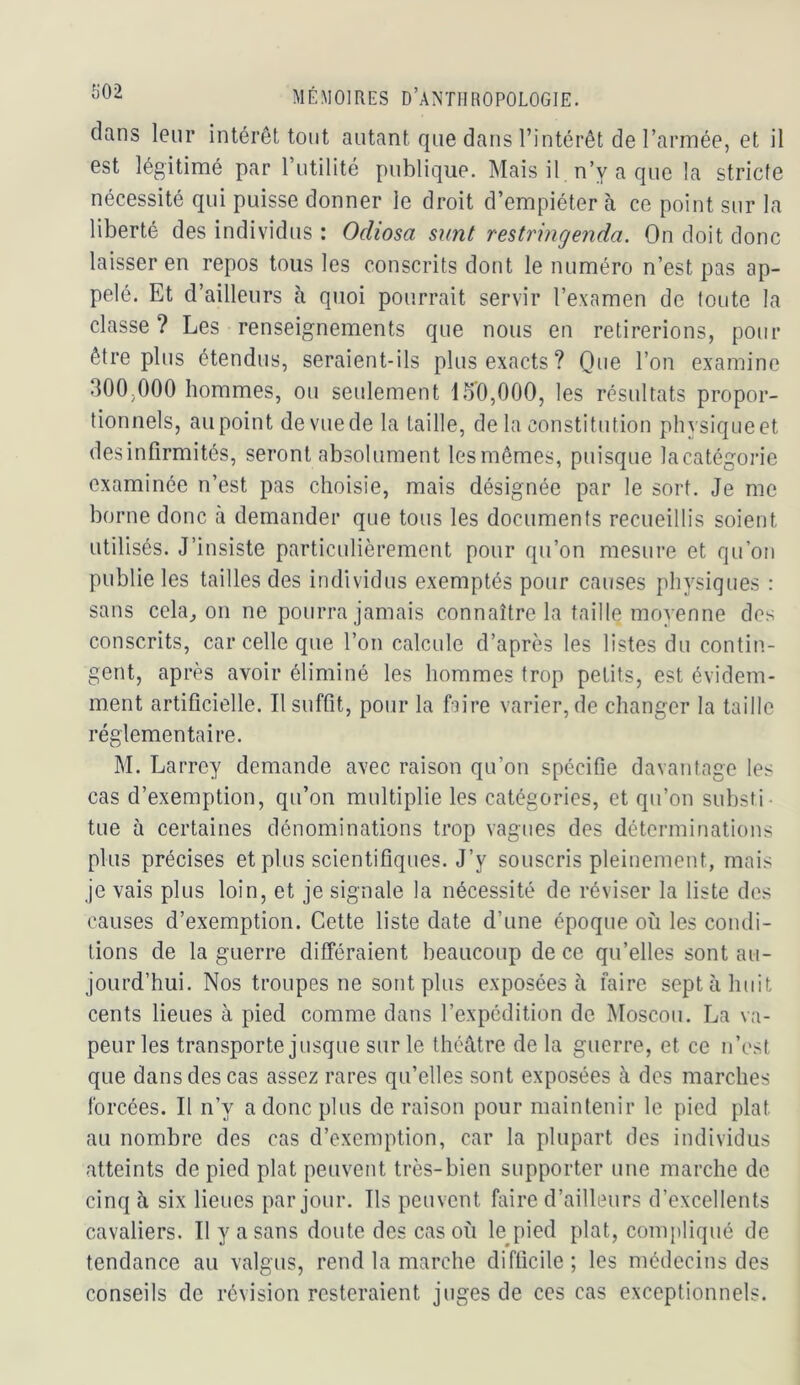 dans leur intérêt tout autant que dans l’intérêt de l’armée, et il est légitimé par Tutilité publique. Mais il n’y a que la stricte nécessité qui puisse donner le droit d’empiéter à ce point sur la liberté des individus : Odiosa sunt restringenda. On doit donc laisser en repos tous les conscrits dont le numéro n’est pas ap- pelé. Et d’ailleurs à quoi pourrait servir l’examen de toute la classe ? Les renseignements que nous en retirerions, pour être plus étendus, seraient-ils plus exacts? Que l’on examine 300,000 hommes, ou seulement 15'0,000, les résultats propor- tionnels, au point de vue de la taille, de la constitution phvsiqueet des infirmités, seront absolument les mêmes, puisque la catégorie examinée n’est pas choisie, mais désignée par le sort. Je me borne donc à demander que tous les documents recueillis soient utilisés. J’insiste particulièrement pour qu’on mesure et qu’on publie les tailles des individus exemptés pour causes physiques : sans céladon ne pourra jamais connaître la taille moyenne des conscrits, car celle que l’on calcule d’après les listes du contin- gent, après avoir éliminé les hommes trop petits, est évidem- ment artificielle. Il suffit, pour la ftire varier, de changer la taille réglementaire. M. Larrey demande avec raison qu’on spécifie davantage les cas d’exemption, qu’on multiplie les catégories, et qu’on substi- tue à certaines dénominations trop vagues des déterminations plus précises et plus scientifiques. J’y souscris pleinement, mais je vais plus loin, et je signale la nécessité de réviser la liste des causes d’exemption. Cette liste date d’une époque où les condi- tions de la guerre différaient beaucoup de ce qu’elles sont au- jourd’hui. Nos troupes ne sont plus exposées à faire sept à huit cents lieues à pied comme dans l’expédition de Moscou. La va- peur les transporte jusque sur le théâtre de la guerre, et ce n’est que dans des cas assez rares qu’elles sont exposées à des marches forcées. Il n’y a donc plus de raison pour maintenir le pied plat au nombre des cas d’exemption, car la plupart des individus atteints de pied plat peuvent très-bien supporter une marche de cinq à six lieues par jour. Ils peuvent faire d’ailleurs d’excellents cavaliers. Il y a sans doute des cas où le^pied plat, compliqué de tendance au valgus, rend la marche difficile ; les médecins des conseils de révision resteraient juges de ces cas exceptionnels.