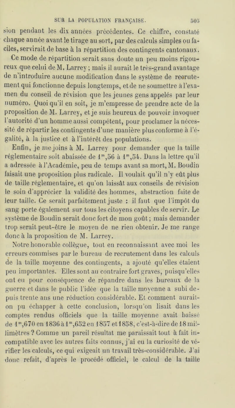 « siun pendant les dix années précédentes. Ce chiffre, constaté chaque année avant le tirage au sort, par des calculs simples ou fa- ciles, servirait de base à la répartition des contingents cantonaux. Ce mode de répartition serait sans doute un peu moins rigou- reux que celui de M. Larrey ; mais il aurait le très-grand avantage de n’introduire aucune moditication dans le système de reorute- ment qui fonctionne depuis longtemps, et de ne soumettre l’exa- men du conseil de révision que les jeunes gens appelés par leur numéro. Quoi qu’il en soit, je m’empresse de prendre acte de la proposition de M. Larrey, et je suis heureux de pouvoir invoquer l’autorité d’un homme aussi compétent, pour proclamer la néces- sité de répartir les contingents d’une manière plus conforme à l’é- galité, à la justice et à l’intérêt des populations. Enfin, je me joins à M. Larrey pour demander que la taille réglementaire soit abaissée de à 1’,54. Dans la lettre qu’il a adressée à l’Académie, peu de temps avant sa mort, M. Boudin faisait une proposition plus radicale. Il voulait qu’il n’y eût plus de taille réglementaire, et qu’on laissât aux conseils de révision le soin d’apprécier la validité des hommes, abstraction faite de leur taille. Ce serait parfaitement juste : il faut que l’impôt du sang porte également sur tous les citoyens capables de servir. Le système de Boudin serait donc fort de mon goût ; mais demander trop serait peut-être le moyen de ne rien obtenir. Je me range donc à la proposition de M. Larrey. Notre honorable collègue, tout en reconnaissant avec moi les erreurs commises par le bureau de recrutement dans les calculs de la taille moyenne des contingents, a ajouté qu’elles étaient peu importantes. Elles sont au contraire fort graves, puisqu’elles ont eu pour conséquence de répandre dans les bureaux de la guerre et dans le public l’idée que la taille moyenne a subi de- puis trente ans une réduction considérable. Et comment aurait- on pu échapper à cette conclusion, lorsqu’on lisait dans les comptes rendus officiels que la taille moyenne avait baissé de l”,070 en •183()à l“,6.')2en I8.j7 et 18o8, c’est-à-dire de 18 mil- limètres ? Comme un pareil résultat me paraissait tout à fait in- compatible avec les autres faits connus, j’ai eu la curiosité de vé- rifier les calculs, ce qui exigeait un travail très-considérable. J’ai donc refait, d’après le procédé officiel, le calcul de la taille