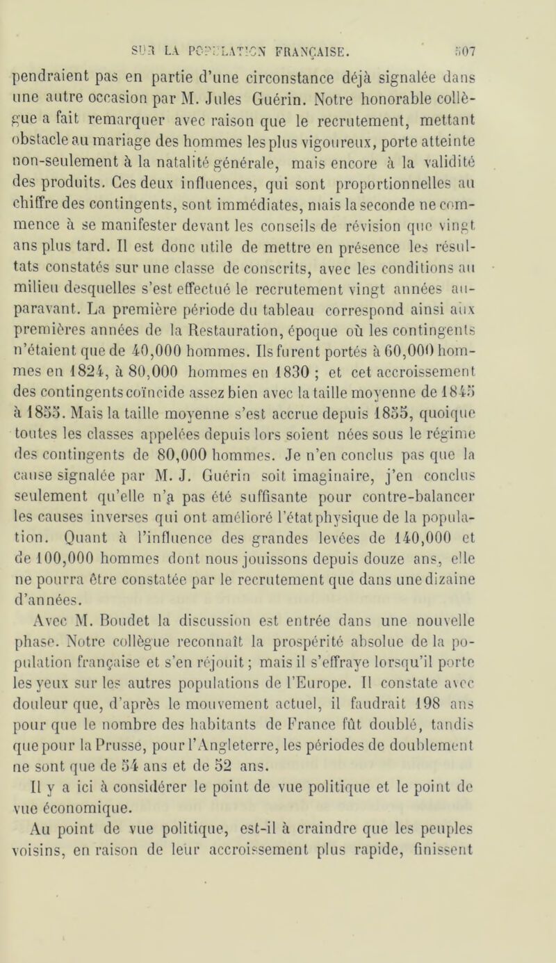 pendraient pas en partie d’une circonstance déjà signalée dans une antre occasion par M. Jules Guérin. Notre honorable collè- gue a fait remarquer avec raison que le recrutement, mettant obstacle au mariage des hommes les plus vigoureux, porte atteinte non-seulement à la natalité générale, mais encore à la validité des produits. Ces deux influences, qui sont proportionnelles au chiffre des contingents, sont immédiates, mais la seconde ne com- mence à se manifester devant les conseils de révision que vingt ans plus tard. Il est donc utile de mettre en présence les résul- tats constatés sur une classe de conscrits, avec les conditions au milieu desquelles s’est effectué le recrutement vingt années au- paravant. La première période du tableau correspond ainsi aiix premières années de la Restauration, époque où les contingents n’étaient que de 40,000 hommes. Ils furent portés à 00,000 hom- mes en 1824, à 80,000 hommes eu 1830 ; et cet accroissement des contingents coïncide assez bien avec la taille moyenne de 1843 à 183o. Mais la taille moyenne s’est accrue depuis 1835, quoique toutes les classes appelées depuis lors soient nées sous le régime des contingents de 80,000 hommes. Je n’en conclus pas que la cause signalée par M. J. Guérin soit imaginaire, j’en conclus seulement qu’elle n’^ pas été suffisante pour contre-balancer les causes inverses qui ont amélioré l’état physique de la popula- tion. Quant à l’influence des grandes levées de 140,000 et de 100,000 hommes dont nous jouissons depuis douze ans, elle ne pourra être constatée par le recrutement que dans une dizaine d’années. Avec M. Boiidet la discussion est entrée dans une nouvelle phase. Notre collègue reconnaît la prospérité absolue de la po- pulation française et s’en réjouit ; mais il s’effraye lorsqu’il porte les yeux sur les autres populations de l’Europe. Il constate a\ec douleur que, d’après le mouvement actuel, il faudrait 198 ans pour que le nombre des habitants do France fût doublé, tandis que pour la Prusse, pour l’Angleterre, les périodes de doublement ne sont que de 34 ans et de 32 ans. Il y a ici à considérer le point de vue politique et le point de vue économique. Au point de vue politique, est-il à craindre que les peuples voisins, en raison de leur accroissement plus rapide, finissent