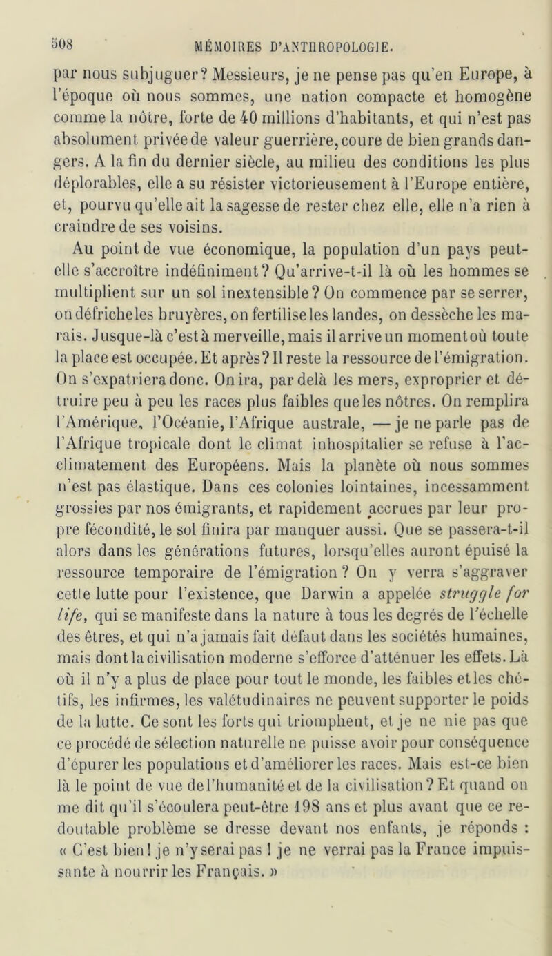par nous subjuguer? Messieurs, je ne pense pas qu’en Europe, à l’époque où nous sommes, une nation compacte et homogène comme la nôtre, forte de 40 millions d’habitants, et qui n’est pas absolument privée de valeur guerrière, coure de bien grands dan- gers. A la fin du dernier siècle, au milieu des conditions les plus déplorables, elle a su résister victorieusement à l’Europe entière, et, pourvu qu’elle ait la sagesse de rester chez elle, elle n’a rien à craindre de ses voisins. Au point de vue économique, la population d’un pays peut- elle s’accroître indéfiniment? Qu’arrive-t-il là où les hommes se multiplient sur un sol inextensible? On commence par se serrer, on défriche les bruyères, on fertilise les landes, on dessèche les ma- rais. Jusque-là c’est à merveille, mais il arrive un momentoù toute la place est occupée. Et après? Il reste la ressource de l’émigration. On s’expatriera donc. On ira, par delà les mers, exproprier et dé- truire peu à peu les races plus faibles que les nôtres. On remplira l’Amérique, l’Océanie, l’Afrique australe, —je ne parle pas de l’Afrique tropicale dont le climat inhospitalier se refuse à l’ac- climateraent des Européens. Mais la planète où nous sommes n’est pas élastique. Dans ces colonies lointaines, incessamment grossies par nos émigrants, et rapidement accrues par leur pro- pre fécondité, le sol finira par manquer aussi. Que se passera-t-il alors dans les générations futures, lorsqu’elles auront épuisé la ressource temporaire de l’émigration ? On y verra s’aggraver cetle lutte pour l’existence, que Darwin a appelée struggle for life, qui se manifeste dans la nature à tous les degrés de l’échelle des êtres, et qui n’a jamais fait défaut dans les sociétés humaines, mais dont la civilisation moderne s’efforce d’atténuer les effets. Là où il n’y a plus de place pour tout le monde, les faibles et les ché- tifs, les infirmes, les valétudinaires ne peuvent supporter le poids de la lutte. Ce sont les forts qui triomphent, et je ne nie pas que ce procédé de sélection naturelle ne puisse avoir pour conséquence d’épurer les populations et d’améliorer les races. Mais est-ce bien là le point de vue de l’humanité et de la civilisation? Et quand on me dit qu’il s’écoulera peut-être 198 ans et plus avant que ce re- doutable problème se dresse devant nos enfants, je réponds : {( C’est bien I je n’y serai pas 1 je ne verrai pas la France impuis- sante à nourrir les Français. »