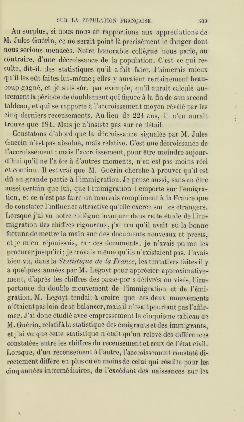 Au surplus, si nous nous en rapportions aux appréciations de M. Jules Guérin, ce ne serait point là précisément le danger dont nous serions menacés. Notre honorable collègue nous parle, au contraire, d’une décroissance de la population. C’est ce qui ré- sulte, dit-il, des statistiques qu’il a fait faire. J’aimerais mieux qu’il les eût faites lui-même ; elles y auraient certainement beau- coup gagné, et je suis sûr, par exemple, qu’il aurait calculé au- trement la période de doublement qui figure à la fin de son second tableau, et qui se rapporte à l’accroissement moyen révélé par les cinq derniers recensements. Au lieu de 221 ans, il n’en aurait trouvé que 191. Mais je n’insiste pas sur ce détail. Constatons d’abord que la décroissance signalée par M. Jules Guérin n’est pas absolue, mais relative. C’est une décroissance de l’accroissement : mais l’accroissement, pour être moindre aujour- d’hui qu’il ne l’a été à d’autres moments, n’en est pas moins réel et continu. Il est vrai que M. Guérin cherche à prouver qu’il est dû en grande partie à l’immigration. Je pense aussi, sans en être aussi certain que lui, que l’immigration l’emporte sur l’émigra- tion, et ce n’estpas faire un mauvais compliment à la France que de constater l’influence attractive qu’elle exerce sur les étrangers. Lorsque j’ai vu notre collègue invoquer dans cette étude de l’im- migration des chiffres rigoureux, j’ai cru qu’il avait eu la bonne fortune de mettre la main sur des documents nouveaux et précis, et je m’en réjouissais, car ces documents, je n’avais pu me les procurer jusqu’ici; je croyais même qu’ils n’existaient pas. J’avais bien vu, dans la Statistique de la France^ les tentatives faites il y a quelques années par M. Legoyt pour apprécier approximative- ment, d’après les chiffres des passe-ports délivrés ou visés, l’im- portance du double mouvement de l’immigration et de l’émi- gration. M. Legoyt tendait à croire que ces deux mouvements n’étaient pas loin dese balancer, mais il n’osaitpourfant pas l’affir- mer. J’ai donc étudié avec empressement le cinquième tableau de M. Guérin, relatifàla statistique des émigrants et des immigrants, et j’ai vu que cette statistique n’était qu’un relevé des différences constatées entre les chiffres du recensement et ceux de l’état civil. Lorsque, d’un recensement à l’autre, l’accroissement constaté di- rectement diffère en plus ou en moinsde celui qui résulte pour les cinq années intermédiaires, de l’excédant des naissances sur les