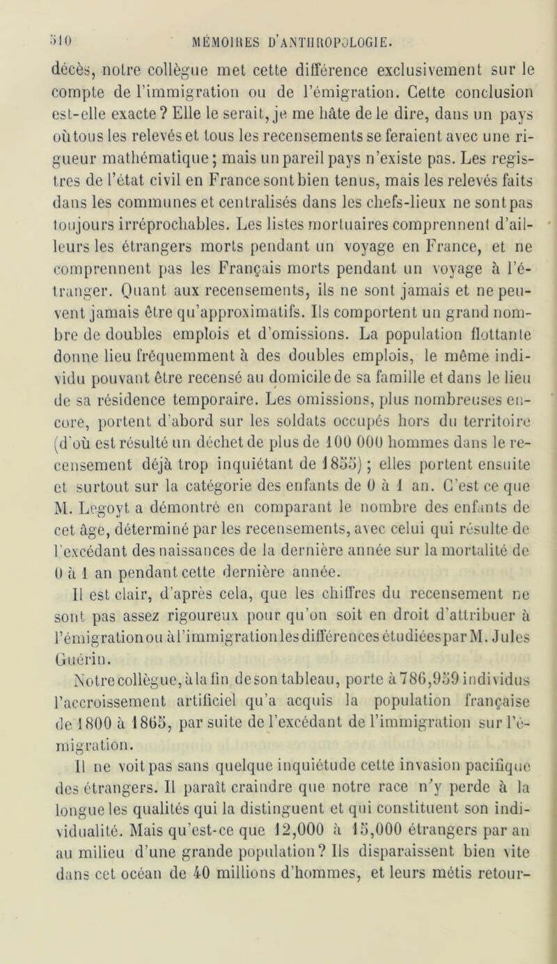 décès, noire collègue met cette différence exclusivement sur le compte de rimmigratioii ou de l’émigration. Cette conclusion est-elle exacte? Elle le serait, je me hâte de le dire, dans un pays où tous les relevés et tous les recensements se feraient avec une ri- gueur mathématique; mais un pareil pays n’existe pas. Les regis- tres de l’état civil en France sont bien tenus, mais les relevés faits dans les communes et centralisés dans les chefs-lieux ne sont pas toujours irréprochables. Les listes mortuaires comprennent d’ail- leurs les étrangers morts pendant un voyage en France, et ne comprennent pas les Français morts pendant un voyage à l’é- tranger. Ouant aux recensements, ils ne sont jamais et ne peu- vent jamais être qu’approximatifs. Ils comportent un grand nom- bre de doubles emplois et d’omissions. La population flottante donne lieu fréquemment à des doubles emplois, le même indi- vidu pouvant être recensé au domicile de sa famille et dans le lieu de sa résidence temporaire. Les omissions, plus nombrei.’ses en- core, portent d’abord sur les soldats occupés hors du territoire (d'où est résulté un déchet de plus de lOU COU hommes dans le re- censement déjà trop inquiétant de 1855) ; elles portent ensuite et surtout sur la catégorie des enfants de 0 à 1 an. C’est ce que M. Legoyt a démontré en comparant le nombre des enfants de cet âge, déterminé par les recensements, avec celui qui résulte de l’excédant des naissances de la dernière année sur la mortalité de 0 à 1 an pendant celte dernière année. Il est clair, d’après cela, que les chiffres du recensement ne sont pas assez rigoureux pour qu’on soit en droit d’attribuer à rémigratioiiou àrinimigrationles différences étudiées par M. Jules Guérin. Notrecollègue,àlafin desontableau, porte à78G,959individus l’accroissement artificiel qu’a acquis la population française de 1800 à 1805, par suite de l’excédant de l’immigration sur l’é- inigration. H ne voit pas sans quelque inquiétude cette invasion pacifique des étrangers. Il paraît craindre que notre race n’y perde à la longue les qualités qui la distinguent et qui constituent son indi- vidualité. Mais qu’est-ce que 12,000 à 15,000 étrangers par an au milieu d’une grande population? Ils disparaissent bien vite dans cet océan de 40 millions d’hommes, et leurs métis retour-