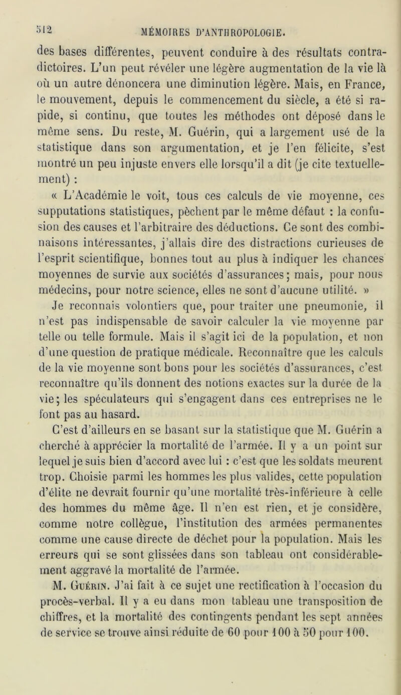 des bases différentes, peuvent conduire à des résultats contra- dictoires. L’un peut révéler une légère augmentation de la vie là où un autre dénoncera une diminution légère. Mais, en France, le mouvement, depuis le commencement du siècle, a été si ra- pide, si continu, que toutes les méthodes ont déposé dans le môme sens. Du reste, M. Guérin, qui a largement usé de la statistique dans son argumentation, et je l’en félicite, s’est montré un peu injuste envers elle lorsqu’il a dit (je cite textuelle- ment) : « L’Académie le voit, tous ces calculs de vie moyenne, ces supputations statistiques, pèchent par le même défaut : la confu- sion des causes et l’arbitraire des déductions. Ce sont des combi- naisons intéressantes, j’allais dire des distractions curieuses de l’esprit scientifique, bonnes tout au plus à indiquer les chances moyennes de survie aux sociétés d’assurances; mais, pour nous médecins, pour notre science, elles ne sont d’aucune utilité. » Je reconnais volontiers que, pour traiter une pneumonie, il n’est pas indispensable de savoir calculer la vie moyenne par telle ou telle formule. Mais il s’agit ici de la population, et non d’une question de pratique médicale. Reconnaître que les calculs de la vie moyenne sont bons pour les sociétés d’assurances, c’est reconnaître qu’ils donnent des notions exactes sur la durée de la vie; les spéculateurs qui s’engagent dans ces entreprises ne le font pas au hasard. C’est d’ailleurs en se basant sur la statistique que M. Guérin a cherché à apprécier la mortalité de l’armée. Il y a un point sur lequel je suis bien d’accord avec lui : c’est que les soldats meurent trop. Choisie parmi les hommes les plus valides, cette population d’élite ne devrait fournir qu’une mortalité très-inférieure à celle des hommes du môme âge. Tl n’en est rien, et je considère, comme notre collègue, l’institution des armées permanentes comme une cause directe de déchet pour la population. Mais les erreurs qui se sont glissées dans son tableau ont considérable- ment aggravé la mortalité de l’armée. M. Guérin. J’ai fait à ce sujet une rectification à l’occasion du procès-verbal. 11 y a eu dans mon tableau une transposition de chiffres, et la mortalité des contingents pendant les sept années de service se trouve ainsi réduite de 60 pour 100 à 50 pour 100.