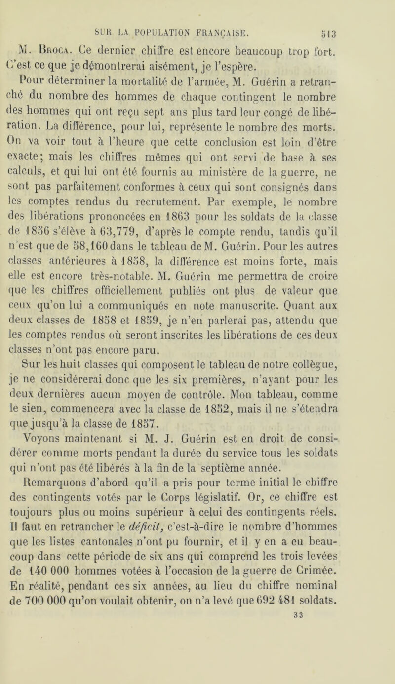 M. Broca. Ce dernier chiffre est encore beaucoup trop fort. C/est ce que je démontrerai aisément, je l’espère. Pour déterminer la mortalité de l’armée, M. Guérin a retran- ché du nombre des hommes de chaque contingent le nombre des hommes qui ont reçu sept ans plus tard leur congé de libé- ration. La différence, pour lui, représente le nombre des morts. On va voir tout à l’heure que cette conclusion est loin d’être exacte; mais les chiffres mêmes qui ont servi de base à ses calculs, et qui lui ont été fournis au ministère de 1a guerre, ne sont pas parfaitement conformes à ceux qui sont consignés dans les comptes rendus du recrutement. Par exemple, le nombre des libérations prononcées en 1863 pour les soldats de la classe de 18.36 s’élève à 63,779, d’après le compte rendu, tandis qu’il n’est que de 38,160 dans le tableau deM. Guérin. Pour les autres classes antérieures à 1838, la différence est moins forte, mais elle est encore très-notable. M. Guérin me permettra de croire (pie les chiffres officiellement publiés ont plus de valeur que ceux qu’on lui a communiqués en note manuscrite. Quant aux deux classes de 1838 et 1859, je n’en parlerai pas, attendu que les comptes rendus où seront inscrites les libérations de ces deux classes n’ont pas encore paru. Sur les huit classes qui composent le tableau de notre collègue, je ne considérerai donc que les six premières, n’ayant pour les deux dernières aucun moyen de contrôle. Mon tableau, comme le sien, commencera avec la classe de 1832, mais il ne s’étendra que jusqu’à la classe de 1837. Voyons maintenant si M. J. Guérin est en droit de consi- dérer comme morts pendant la durée du service tous les soldats qui n’ont pas été libérés à la fin de la septième année. Remarquons d’abord qu’il a pris pour terme initial le chiffre des contingents votés par le Corps législatif. Or, ce chiffre est toujours plus ou moins supérieur à celui des contingents réels. Il faut en retrancher le déficit, c’est-à-dire le nombre d’hommes que les listes cantonales n’ont pu fournir, et il y en a eu beau- coup dans cette période de six ans qui comprend les trois levées de 140 000 hommes votées à l’occasion de la guerre de Grimée. En réalité, pendant ces six années, au lieu du chiffre nominal de 700 000 qu’on voulait obtenir, on n’a levé que 692 i8l soldats. 33