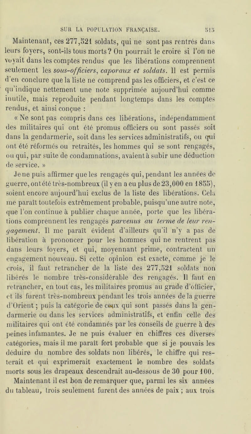 Maintenant, ces 277,521 soldats, qui ne sont pas rentrés dans leurs foyers, sont-ils tous morts? On pourrait le croire si l’on ne voyait dans les comptes rendus que les libérations comprennent seulement les sous-of/ïciers^ caporaux et soldats. 11 est permis d’en conclure que la liste ne comprend pas les officiers, et c’est ce qu’indique nettement une note supprimée aujourd’hui comme inutile, mais reproduite pendant longtemps dans les comptes rendus, et ainsi conçue : « Ne sont pas compris dans ces libérations, indépendamment (les militaires qui ont été promus officiers ou sont passés soit dans la gendarmerie, soit dans les services administratifs, ou (jiii ont été réformes ou retraités, les hommes qui se sont rengagés, ou qui, par suite de condamnations, avaient à subir une déduction de service. » Je ne puis affirmer que les rengagés qui, pendant les années de guerre, ont été très-nombreux (il y en a eu plus de 23,000 en 1855), soient encore aujourd’hui exclus de la liste des libérations. Cela me paraît toutefois extrêmement probable, puisqu’une autre note, que l’on continue à publier chaque année, porte que les libéra- tions comprennent les rengagés parvenus au terme de leur ren- gagement. Il me paraît évident d’ailleurs qu’il n’y a pas de libération à prononcer pour les hommes qui ne rentrent pas dans leurs loyers, et qui, moyennant prime, contractent un engagement nouveau. Si cette opinion est exacte, comme je le crois, il faut retrancher de la liste des 277,521 soldats non libérés le nombre très-considérable des rengagés. Il faut en retrancher, en tout cas, les militaires promus au grade d’officier, et ils furent très-nombreux pendant les trois années de la guerre (l’Orient ; puis la catégorie de cetix qui sont passés dans la gen- darmerie ou dans les services administratifs, et enfin celle des militaires qui ont été condamnés par les conseils de guerre à des j)eines infamantes. Je ne puis évaluer en chiffres ces diverses catégories, mais il me paraît fort probable que si je pouvais les déduire du nombre des soldats non libérés, le chiffre qui res- terait et qui exprimerait exactement le nombre des soldats morts sous les drapeaux descendrait au-dessous de 30 pour 100. Maintenant il est bon de remarquer que, parmi les six années du tableau, trois seulement furent des années de paix ; aux trois