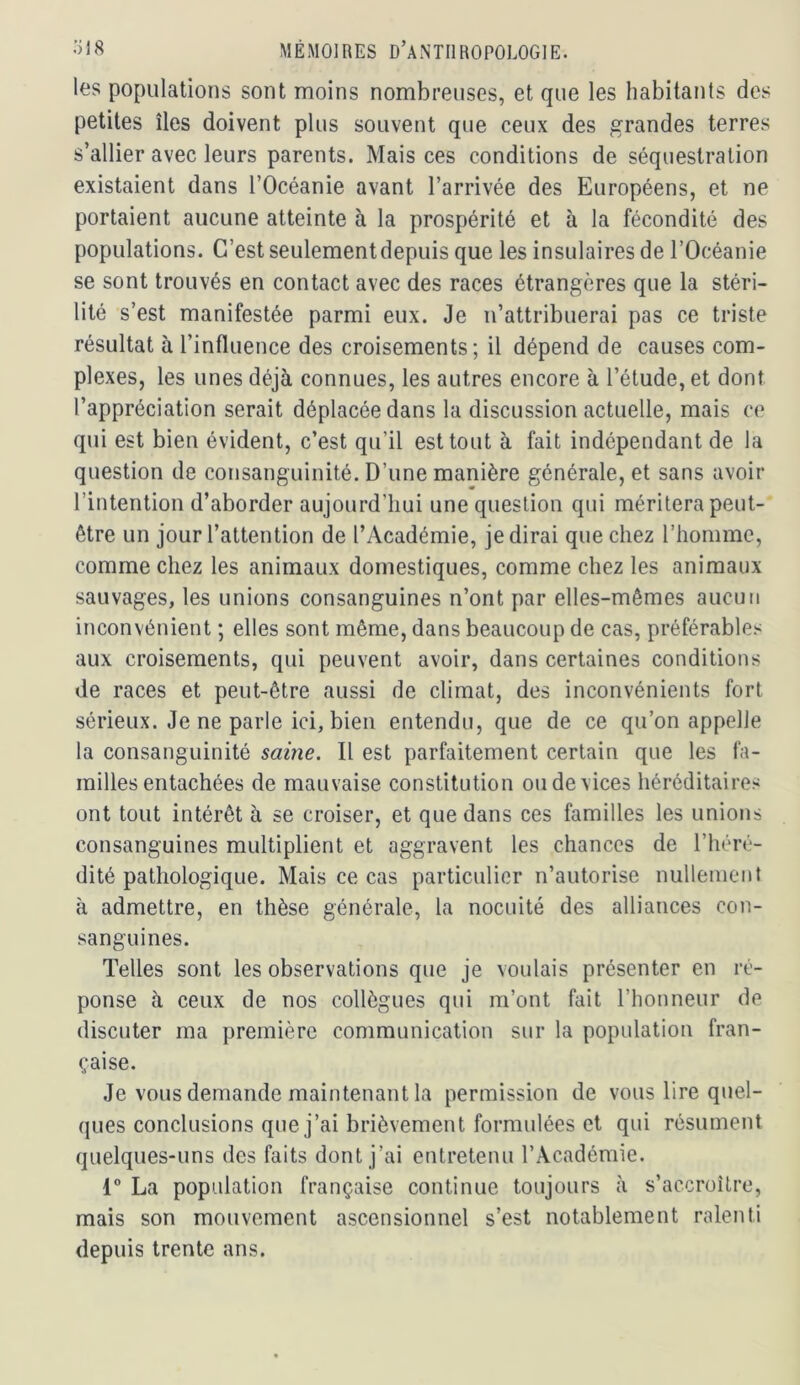 les populations sont moins nombreuses, et que les habitants des petites îles doivent plus souvent que ceux des grandes terres s’allier avec leurs parents. Mais ces conditions de séquestration existaient dans l’Océanie avant l’arrivée des Européens, et ne portaient aucune atteinte à la prospérité et à la fécondité des populations. C’est seulementdepuis que les insulaires de l’Océanie se sont trouvés en contact avec des races étrangères que la stéri- lité s’est manifestée parmi eux. Je n’attribuerai pas ce triste résultat à l’influence des croisements; il dépend de causes com- plexes, les unes déjà connues, les autres encore à l’étude, et dont l’appréciation serait déplacée dans la discussion actuelle, mais ce qui est bien évident, c’est qu’il est tout à fait indépendant de la question de consanguinité. D’une manière générale, et sans avoir l’intention d’aborder aujourd’hui une question qui méritera peut- être un jour l’attention de l’Académie, je dirai que chez l’homme, comme chez les animaux domestiques, comme chez les animaux sauvages, les unions consanguines n’ont par elles-mêmes aucun inconvénient ; elles sont même, dans beaucoup de cas, préférables aux croisements, qui peuvent avoir, dans certaines conditions de races et peut-être aussi de climat, des inconvénients fort sérieux. Je ne parle ici, bien entendu, que de ce qu’on appelle la consanguinité saine. Il est parfaitement certain que les fa- milles entachées de mauvaise constitution ou de vices héréditaires ont tout intérêt à se croiser, et que dans ces familles les unions consanguines multiplient et aggravent les chances de l’héré- dité pathologique. Mais ce cas particulier n’autorise nullement à admettre, en thèse générale, la nocuité des alliances con- sanguines. Telles sont les observations que je voulais présenter en ré- ponse à ceux de nos collègues qui m’ont fait l’honneur de discuter ma première communication sur la population fran- çaise. Je vous demande maintenant la permission de vous lire quel- ques conclusions que j’ai brièvement formulées et qui résument quelques-uns des faits dont j’ai entretenu l’Académie. 1° La population française continue toujours à s’accroître, mais son mouvement ascensionnel s’est notablement ralenti depuis trente ans.