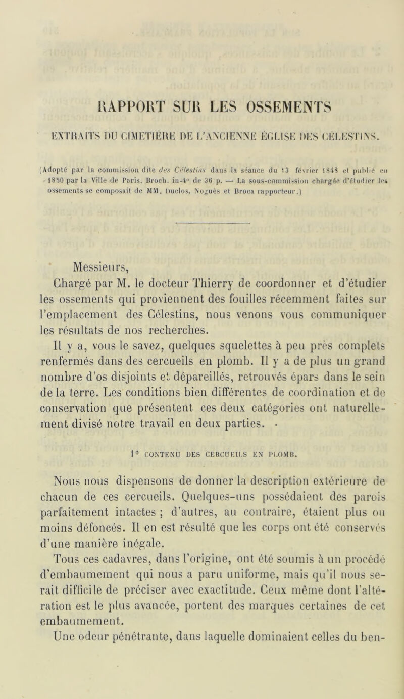 UAPPOKT SUU LES OSSEMENTS l'XTiiAiTs nu r.iMKTiiini; nii i.'anuknm; kui.isk nus cui.ustias. (Adopté par la coinniissiou dite Jf’.s Crie.stiit.s dans la séance du 13 féuier 184^ et pulilié eu 1850 parla Ville de Paris, lîroch. iii-4 de 36 p. — La sous-coniinissioii chargée d'étudier les ossements se composait de MM. Ducio;, Noguès et Hroca rapporteur.) Messieurs, Chargé par M. le docteur Thierry de coordonner et d’étudier les ossements (jui proviennent des fouilles récemment faites sur remplacement des Célestins, nous venons vous communiquer les résultats de nos recherches. Il y a, vous le savez, quelques squelettes à peu près complets renfermés dans des cercueils en plomb. 11 y a de iilus un grand nombre d’os disjoints et dépareillés, retrouvés épars dans le sein de la terre. Les conditions bien différentes de coordination et de conservation que présentent ces deux catégories ont naturelle- ment divisé notre travail en deux parties. • |o CO.NTENU DES CEBCÜF.ll.S EN Pl.OMH. Nous nous dispensons de donner la description extérieure de chacun de ces cercueils. Quelques-uns possédaient des parois parfaitement intactes ; d’autres, au contraire, étaient plus ou moins défoncés. Il en est résulté que les corps ont été conservés d’une manière inégale. Tous ces cadavres, dans l’origine, ont été soumis à un procédé d’embaumement qui nous a paru uniforme, mais qu’il nous se- rait difficile de préciser avec exactitude. Ceux môme dont l’alté- ration est le plus avancée, portent des marques certaines de cet embaumement. Une odeur pénétrante, dans laquelle dominaient celles du ben-