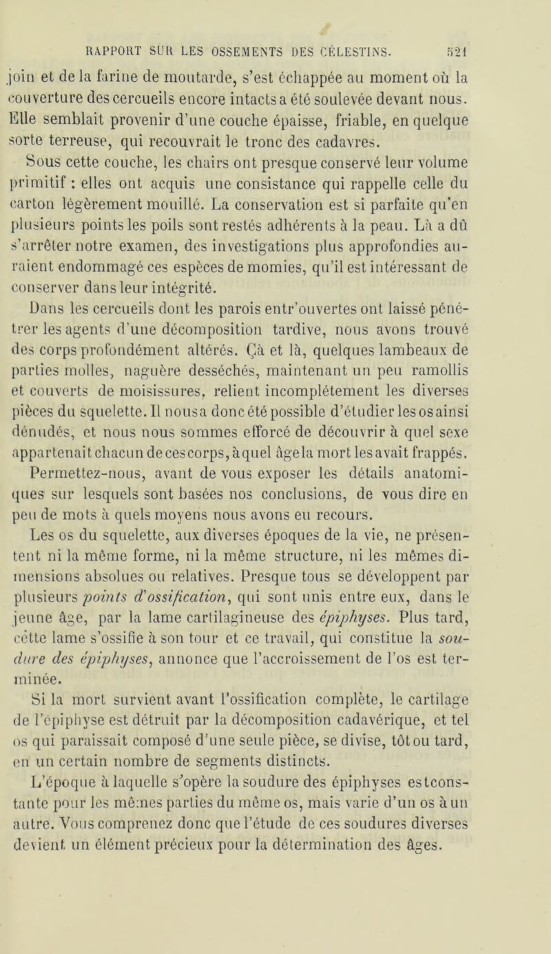 Joili et de la farine de moutarde, s’est ccliappée au moment où la couverture des cercueils encore intacts a été soulevée devant nous. Elle semblait provenir d’une couche épaisse, friable, en quelque sorte terreuse, qui recouvrait le tronc des cadavres. Sous cette couche, les chairs ont presque conservé leur volume primitif : elles ont acquis une consistance qui rappelle celle du carton légèrement mouillé. La conservation est si parfaite qu’en [)lusieurs points les poils sont restés adhérents à la peau. Là a dii s’arrêter notre examen, des investigations plus approfondies au- raient endommagé ces espèces de momies, qu’il est intéressant de conserver dans leur intégrité. Dans les cercueils dont les parois entr’ouvertes ont laissé péné- trer les agents d’une décomposition tardive, nous avons trouvé des corps profondément altérés. Çà et là, quelques lambeaux de parties molles, naguère desséchés, maintenant un peu ramollis et couverts de moisissures, relient incomplètement les diverses pièces du squelette.il nousa donc été possible d’étudier lesosainsi dénudés, et nous nous sommes efforcé de découvrir à quel sexe appa r tenai t chacu n de ces corps, à quel âge la mort les aval t frappés. Permettez-nous, avant de vous exposer les détails anatomi- ques sur lesquels sont basées nos conclusions, de vous dire en peu de mots à quels moyens nous avons eu recours. Les os du squelette, aux diverses époques de la vie, ne présen- tent ni la même forme, ni la même structure, ni les mêmes di- mensions absolues ou relatives. Presque tous se développent par plusieurs points d'ossification^ qui sont unis entre eux, dans le jeune âge, par la lame cartilagineuse des épiphyses. Plus tard, cette lame s’ossifie à son tour et ce travail, qui constitue la sou- dure des épiphyses^ annonce que l’accroissement de l’os est ter- minée. Si la mort survient avant l’ossification complète, le cartilage de l’épiphyse est détruit par la décomposition cadavérique, et tel os qui paraissait composé d’une seule pièce, se divise, tôt ou tard, en un certain nombre de segments distincts. L’époque à laquelle s’opère la soudure des épiphyses estcons- tante pour les mêmes parties du même os, mais varie d’un os à un autre. Vous comprenez donc que l’étude de ces soudures diverses de\ient un élément précieux pour la détermination des âges.