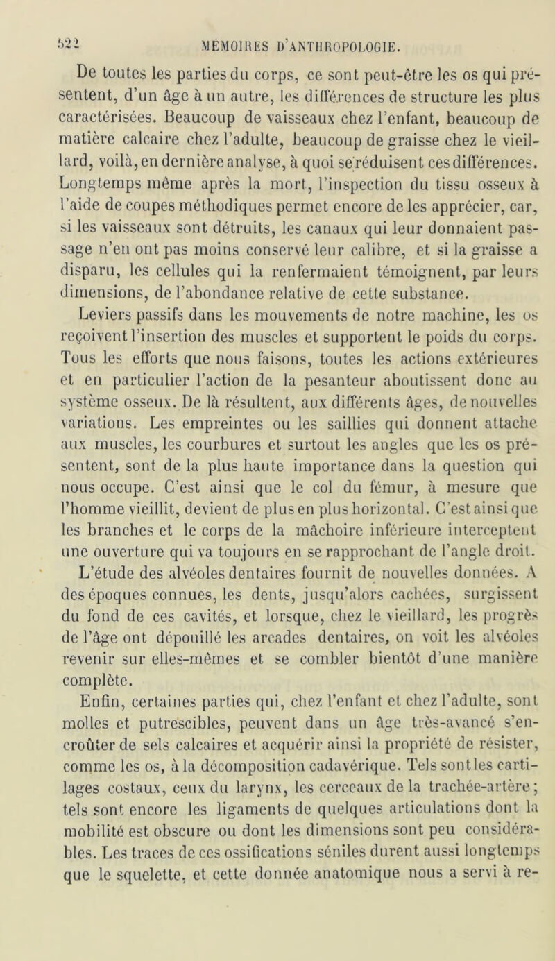 De toutes les parties du corps, ce sont peut-être les os qui pré- sentent, d’un âge à un autre, les différences de structure les plus caractérisées. Beaucoup de vaisseaux chez l’enfant, beaucoup de matière calcaire chez l’adulte, beaucoup de graisse chez le vieil- lard, voilà, en dernière analyse, à quoi se réduisent ces différences. Longtemps même après la mort, l’inspection du tissu osseux à l’aide de coupes méthodiques permet encore de les apprécier, car, si les vaisseaux sont détruits, les canaux qui leur donnaient pas- sage n’en ont pas moins conservé leur calibre, et si la graisse a disparu, les cellules qui la renfermaient témoignent, parleurs dimensions, de l’abondance relative de cette substance. Leviers passifs dans les mouvements de notre machine, les os reçoiventl’insertion des muscles et supportent le poids du corps. Tous les efforts que nous faisons, toutes les actions extérieures et en particulier l’action de la pesanteur aboutissent donc au système osseux. De là résultent, aux différents âges, de nouvelles variations. Les empreintes ou les saillies qui donnent attache aux muscles, les courbures et surtout les angles que les os pré- sentent, sont de la plus haute importance dans la question qui nous occupe. C’est ainsi que le col du fémur, à mesure que l’homme vieillit, devient de plus en plus horizontal. C’est ainsi que les branches et le corps de la mâchoire inférieure interceptent une ouverture qui va toujours en se rapprochant de l’angle droit. L’étude des alvéoles dentaires fournit de nouvelles données. A des époques connues, les dents, jusqu’alors cachées, surgissent du fond de ces cavités, et lorsque, chez le vieillard, les progrès de l’âge ont dépouillé les arcades dentaires, on voit les alvéoles revenir sur elles-mêmes et se combler bientôt d’une manière complète. Enfin, certaines parties qui, chez l’enfant et chez l’adulte, sont molles et putrescibles, peuvent dans un âge très-avancé s’en- croûter de sels calcaires et acquérir ainsi la propriété de résister, comme les os, à la décomposition cadavérique. Tels sont les carti- lages costaux, ceux du larynx, les cerceaux de la trachée-artère; tels sont encore les ligaments de quelques articulations dont la mobilité est obscure ou dont les dimensions sont peu considéra- bles. Les traces de ces ossifications séniles durent aussi longtemps que le squelette, et cette donnée anatomique nous a servi à re-