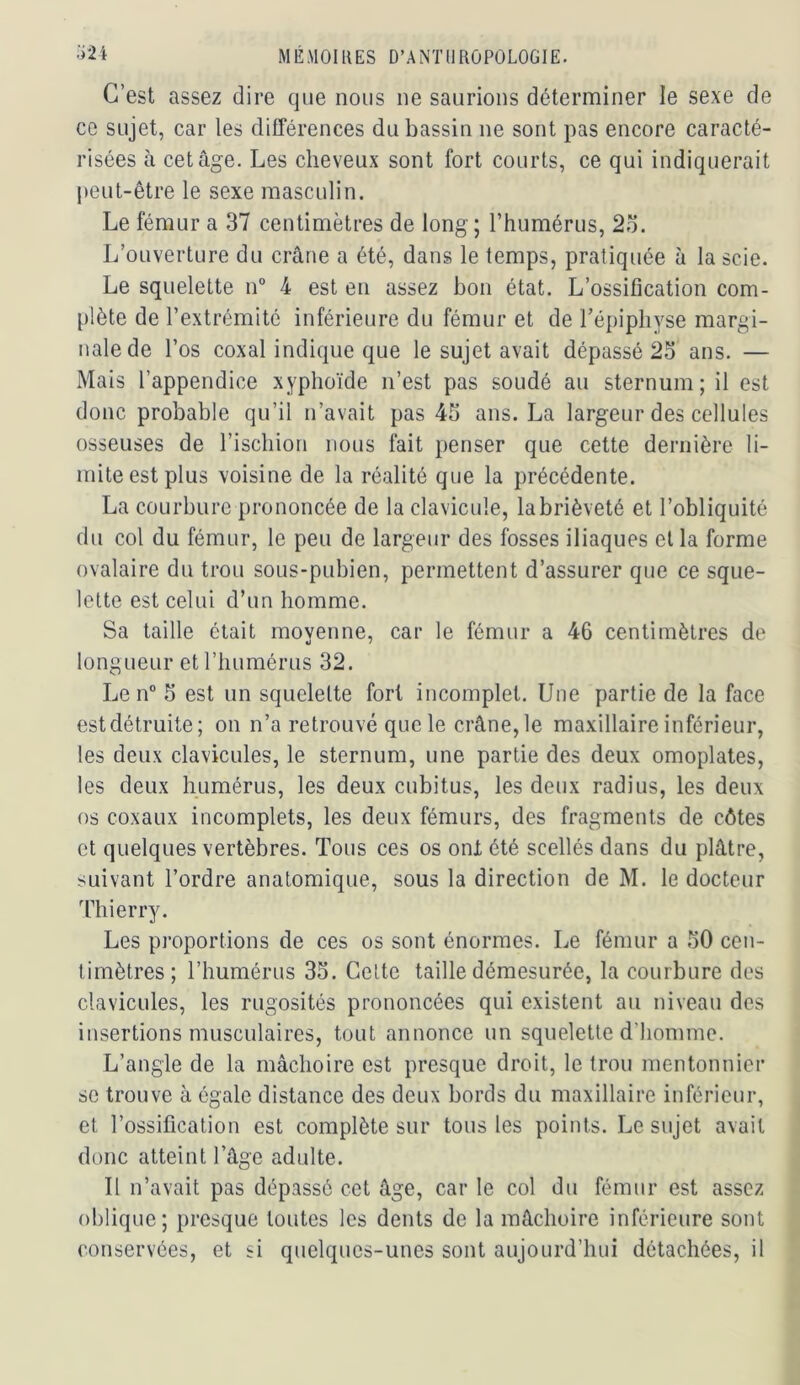 C’est assez dire que nous ne saurions déterminer le sexe de ce sujet, car les différences du bassin ne sont pas encore caracté- risées à cet âge. Les cheveux sont fort courts, ce qui indiquerait peut-être le sexe masculin. Le fémur a 37 centimètres de long ; l’humérus, 2o. L’ouverture du crâne a été, dans le temps, pratiquée à la scie. Le squelette n“ 4 est en assez bon état. L’ossification com- plète de l’extrémité inférieure du fémur et de l’épiphyse margi- nale de l’os coxal indique que le sujet avait dépassé 25 ans. — Mais l’appendice xyphoïde n’est pas soudé au sternum; il est donc probable qu’il n’avait pas 45 ans. La largeur des cellules osseuses de rischion nous fait penser que cette dernière li- mite est plus voisine de la réalité que la précédente. La courbure prononcée de la clavicule, la brièveté et l’obliquité du col du fémur, le peu de largeur des fosses iliaques et la forme ovalaire du trou sous-pubien, permettent d’assurer que ce sque- lette est celui d’un homme. Sa taille était movenne, car le fémur a 46 centimètres de •I ' longueur et l’humérus 32. Le n° 5 est un squelette fort incomplet. Une partie de la face estdétruite; on n’a retrouvé que le crâne,le maxillaire inférieur, les deux clavicules, le sternum, une partie des deux omoplates, les deux humérus, les deux cubitus, les deux radius, les deux os coxaux incomplets, les deux fémurs, des fragments de côtes et quelques vertèbres. Tous ces os ont été scellés dans du plâtre, suivant l’ordre anatomique, sous la direction de M. le docteur Thierry. Les proportions de ces os sont énormes. Le fémur a 50 cen- timètres; l’humérus 35. Celte taille démesurée, la courbure des clavicules, les rugosités prononcées qui existent au niveau des insertions musculaires, tout annonce un squelette d’homme. L’angle de la mâchoire est presque droit, le trou mentonnier se trouve à égale distance des deux bords du maxillaire inférieur, et l’ossification est complète sur tous les points. Le sujet avait donc atteint l’âge adulte. II n’avait pas dépassé cet âge, car le col du fémur est assez oblique; presque toutes les dents de la mâchoire inférieure sont conservées, et si quelques-unes sont aujourd’hui détachées, il