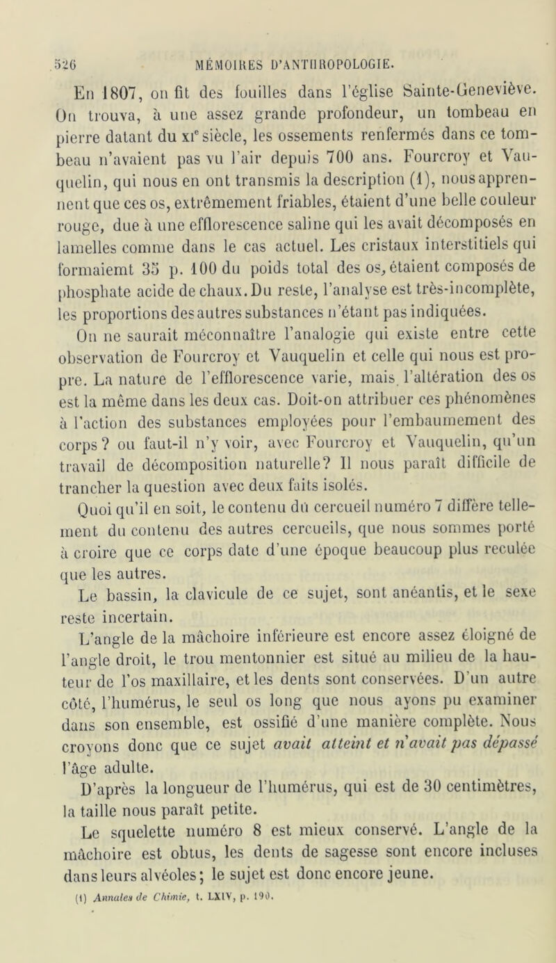 En 1807, on fit des fouilles dans l’église Sainte-Oeneviève. On trouva, à une assez grande profondeur, un tombeau en pierre datant du xi® siècle, les ossements renfermés dans ce tom- beau n’avaient pas vu l’air depuis 700 ans. Fourcroy et Vau- quelin, qui nous en ont transmis la description (1), nous appren- nent que ces os, extrêmement friables, étaient d’une belle couleur rouge, due à une efflorescence saline qui les avait décomposés en lamelles comme dans le cas actuel. Les cristaux interstitiels qui formaiemt 35 p. 100 du poids total des os, étaient composés de [diospbate acide de chaux. Du reste, l’analyse est très-incomplète, les proportions des autres substances n’étant pas indiquées. On ne saurait méconnaître l’analogie qui existe entre cette observation de Fourcroy et Vauquelin et celle qui nous est pro- pre. La nature de l’efflorescence varie, mais, l’altération des os est la môme dans les deux cas. Doit-on attribuer ces phénomènes à l’action des substances employées pour rembaumement des corps ? ou faut-il n’y voir, avec Fourcroy et Vauquelin, qu’un travail de décomposition naturelle? Il nous paraît difficile de trancher la question avec deux faits isolés. Quoi qu’il en soit, le contenu du cercueil numéro 7 diffère telle- ment du contenu des autres cercueils, que nous sommes porté à croire que ce corps date d’une époque beaucoup plus reculée que les autres. Le bassin, la clavicule de ce sujet, sont anéantis, et le sexe reste incertain. L’angle de la mâchoire inférieure est encore assez éloigné de l’angle droit, le trou mentonnier est situé au milieu de la hau- teur de l’os maxillaire, et les dents sont conservées. D’un autre côté, l’humérus, le seul os long que nous ayons pu examiner dans son ensemble, est ossifié d’une manière complète. Nous croyons donc que ce sujet avait atteint et n avait pas dépassé l’âge adulte. D’après la longueur de l’humérus, qui est de 30 centimètres, la taille nous paraît petite. Le squelette numéro 8 est mieux conservé. L’angle de la mâchoire est obtus, les dents de sagesse sont encore incluses dans leurs alvéoles; le sujet est donc encore jeune. (I) AnnalenOe Chimie, t. LXIV, p. 190.