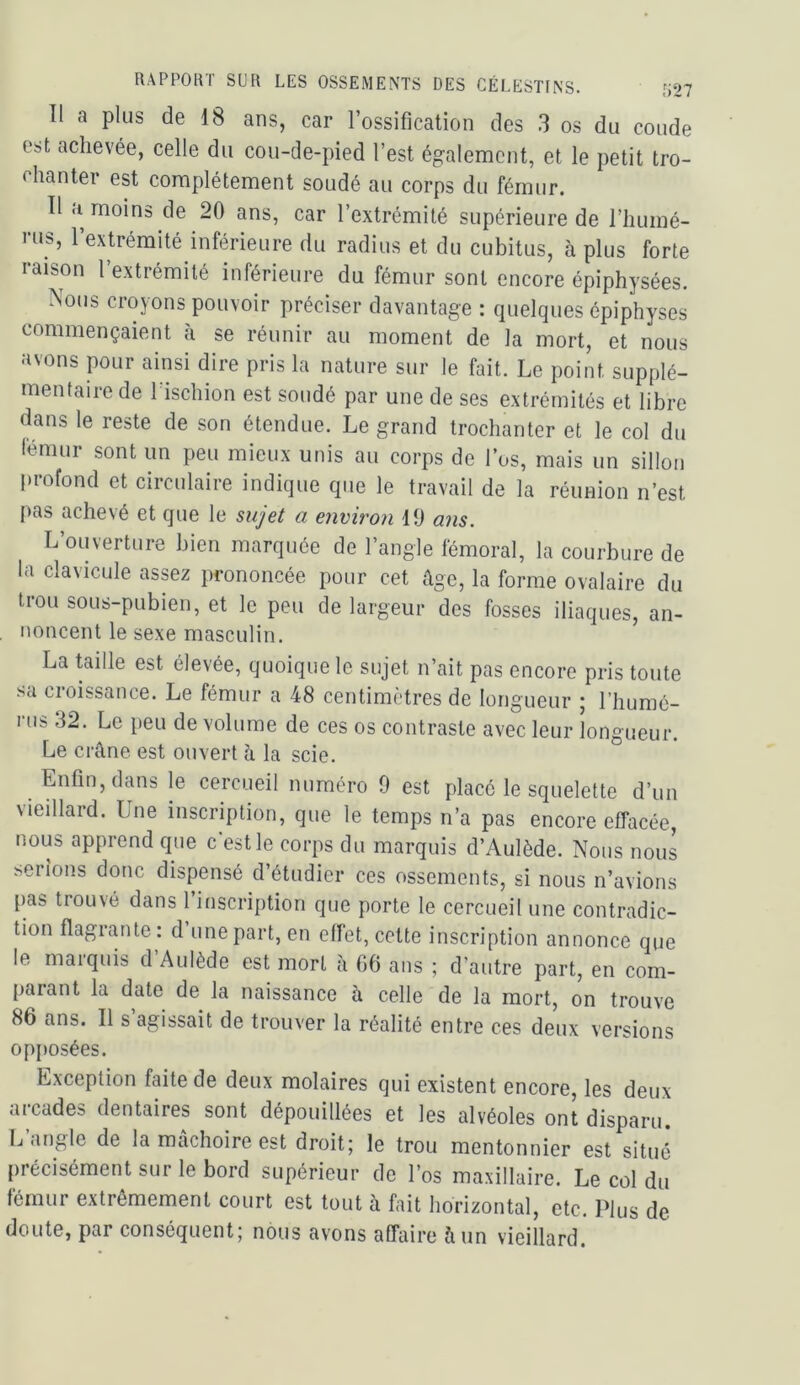 Il a plus de 18 ans, car l’ossification des 3 os du coude est achevée, celle du cou-de-pied l’est ég-alemcnt, et le petit tro- chanter est complètement soudé au corps du fémur. Tl <i moins de 20 ans, car l’extrémité supérieure de l’humé- l’os, l’extrémité inférieure du radius et du cubitus, à plus forte raison l’extrémité inférieure du fémur sont encore épiphysées. Nous croyons pouvoir préciser davantage : quelques épiphyses commençaient à se réunir au moment de la mort, et nous avons pour ainsi dire pris la nature sur le fait. Le point supplé- mentaire de 1 ischion est soudé par une de ses extrémités et libre dans le reste de son étendue. Le grand trochanter et le col du fémur sont un peu mieux unis au corps de l’os, mais un sillon profond et circulaire indique que le travail de la réunion n’est [>as achevé et que le sujet a environ 10 ans. L’ouverture bien marquée de l’angle fémoral, la courbure de la clavicule assez prononcée pour cet âge, la forme ovalaire du trou sous-pubien, et le peu de largeur des fosses iliaques, an- noncent le sexe masculin. La taille est élevée, quoique le sujet n’ait pas encore pris toute sa croissance. Le fémur a 48 centimètres de longueur ; l’humé- rus 32. Le peu de volume de ces os contraste avec leur longueur. Le crâne est ouvert h la scie. Enfin, dans le cercueil numéro 9 est placé le squelette d’un \ieillard. Lue inscription, que le temps n’a pas encore effacée, nous apprend que c’est le corps du marquis d’Aulède. Nous nous serions donc dispensé d’étudier ces ossements, si nous n’avions pas trouvé dans l’inscription que porte le cercueil une contradic- tion flagrante : d’une part, en effet, cette inscription annonce que le marquis d’Aulède est mort à 06 ans ; d’autre part, en com- [)arant la date de la naissance à celle de la mort, on trouve 86 ans. Il s’agissait de trouver la réalité entre ces deux versions opjiosées. Exception faite de deux molaires qui existent encore, les deux arcades dentaires sont dépouillées et les alvéoles ont disparu. L angle de la mâchoire est droit; le trou mentonnier est situé précisément sur le bord supérieur de l’os maxillaire. Le col du fémur extrêmement court est tout à fait horizontal, etc. Plus de doute, par conséquent; nous avons affaire à un vieillard.