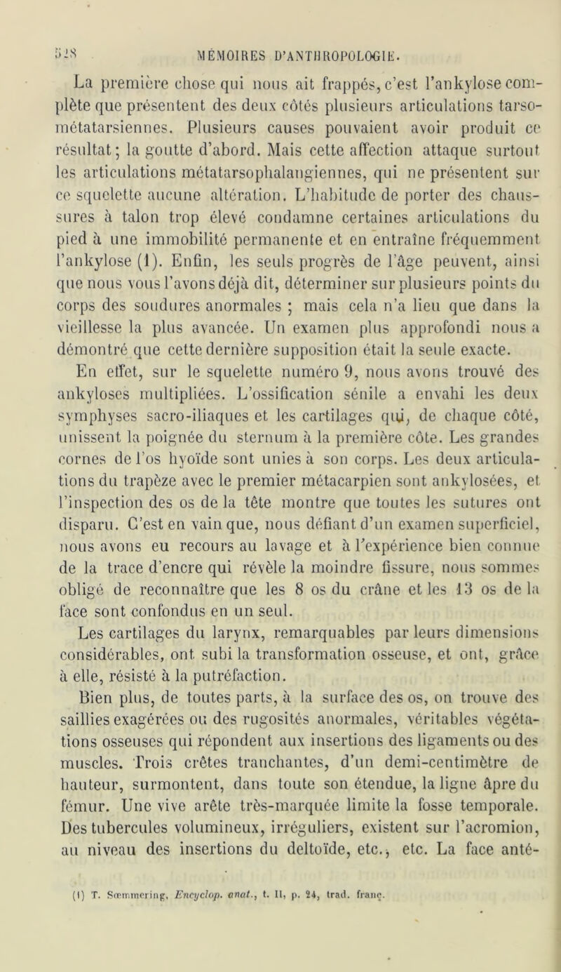 La première chose qui nous ait frappés, c’est l’ankylose com- plète que présentent des deux côtés plusieurs articulations tarso- niétatarsiennes. Plusieurs causes pouvaient avoir produit ce résultat; la goutte d’abord. Mais cette affection attaque surtout les articulations métatarsoplialangiennes, qui ne présentent sur ce squelette aucune altération. L’habitude de porter des chaus- sures à talon trop élevé condamne certaines articulations du pied à une immobilité permanente et en entraîne fréquemment l’ankylose (1). Enfin, les seuls progrès de l’âge peuvent, ainsi que nous vous l’avons déjà dit, déterminer sur plusieurs points du corps des soudures anormales ; mais cela n’a lieu que dans la vieillesse la plus avancée. Un examen plus approfondi nous a démontré que cette dernière supposition était la seule exacte. En elfet, sur le squelette numéro 9, nous avons trouvé des ankylosés multipliées. L’ossification sénile a envahi les deux symphyses sacro-iliaques et les cartilages qui, de chaque côté, unissent la poignée du sternum à la première côte. Les grandes cornes de l’os hyoïde sont unies à son corps. Les deux articula- tions du trapèze avec le premier métacarpien sont ankylosées, et l’inspection des os de la tête montre que toutes les sutures ont disparu. C’est en vainque, nous défiant d’un examen superficiel, nous avons eu recours au lavage et à Eexpérience bien connue de la trace d’encre qui révèle la moindre fissure, nous sommes obligé de reconnaître que les 8 os du crâne et les 13 os delà face sont confondus en un seul. Les cartilages du larynx, remarquables par leurs dimensions considérables, ont subi la transformation osseuse, et ont, grâce à elle, résisté à la putréfaction. Bien plus, de toutes parts, à la surface des os, on trouve des saillies exagérées ou des rugosités anormales, véritables végéta- tions osseuses qui répondent aux insertions des ligaments ou des muscles. Trois crêtes tranchantes, d’un demi-centimètre de hauteur, surmontent, dans toute son étendue, la ligne âpre du fémur. Une vive arête très-marquée limite la fosse temporale. Ues tubercules volumineux, irréguliers, existent sur l’acromion, au niveau des insertions du deltoïde, etc.^ etc. La face anté-