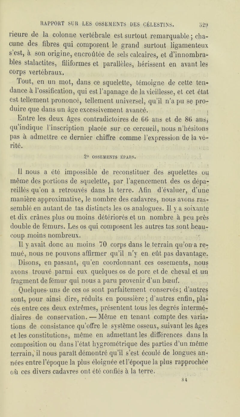 rieure de la colonne vertébrale est surtout remarquable ; cha- cune des fibres qui composent le grand surtout ligamenteux s est, à son origine, encroûtée de sels calcaires, et d’innombra- bles stalactites, filiformes et parallèles, hérissent en avant les corps vertébraux. Tout, en un mot, dans ce squelette, témoigne de cette ten- dance à l’ossification, qui est l’apanage de la vieillesse, et cet état est tellement prononcé, tellement universel, qu’il n’a pu se pro- duire que dans un âge excessivement avancé. > Entre les deux âges contradictoires de 6(1 ans et de 8fi ans, qu’indique l’inscription placée sur ce cercueil, nous n’hésitons pas à admettre ce dernier chiffre comme l’expression de la vé- rité. 2“ OSSEMENTS j:;EAns. I Il nous a été impossible de reconstituer des squelettes ou même des portions de squelette, par l’agencement des os dépa- reillés qu’on a retrouvés dans la terre. Afin d’évaluer, d’une manière approximative, le nombre des cadavres, nous avons ras- semblé en autant de tas distincts les os analogues. Il y a soixante et dix crânes plus ou moins détériorés et un nombre à peu près double de fémurs. Les os qui composent les autres tas sont beau- coup moins nombreux. Tl y avait donc au moins 70 corps dans le terrain qu’oiva re-r mué, nous ne pouvons affirmer qu’il n’y en eût pas davantage. Disons, en passant, qu’en coordonnant ces ossements, nous avons trouvé parmi eux quelques os de porc et de cheval et un fragment de fémur qui nous a paru provenir d’un bœuf. , Quelques-uns de ces os sont parfaitement conservés; d’autres sont, pour ainsi dire, réduits en poussière; d’autres enfin, pla-^ cés entre ces deux extrêmes, présentent tous les degrés intermé-r diaires de conservation. — Môme en tenant compte des varia- tions de consistance qu’offre le système osseux, suivant les âges et les constitutionsj même en admettant les différences dans la composition ou dans l’état hygrométrique des parties d’un même terrain, il nous paraît démontré qu’il s’est écoulé de longues an- nées entre l’époque la plus éloignée et l’époque la plus rapprochée où ces divers cadavres ont été confiés à la terre.